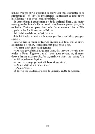 513
nřinsisterai pas sur la question de votre identité. Promettez-moi
simplement Ŕ en tant quřintelligence sřadressant à une autre
intelligence Ŕ que vous le traiterez bien. »
Et Joie répondit doucement : « Je le traiterai bien... pas pour
votre gratification dřailleurs, mais simplement parce que je le
souhaite. Cřest mon plus cher désir. Je le traiterai bien. » Elle
appela : « Pel ! » Et encore : « Pel ! »
Pel revint du dehors. « Oui, Joie. »
Joie lui tendit la main. « Je crois que Trev veut dire quelque
chose. »
Pelorat prit sa main et Trevize enserra ces deux mains entre
les siennes : « Janov, je suis heureux pour vous deux.
ŕ O mon cher, cher compagnon !
ŕ Je vais probablement quitter Gaïa, dit Trevize. Je vais aller
parler à Dom. Jřignore quand nous nous reverrons, si nous
devons jamais nous revoir, Janov, mais je sais en tout cas quřon
aura fait une bonne équipe.
ŕ Une bonne équipe, oui, dit Pelorat, souriant.
ŕ Adieu, Joie, et dřavance, merci.
ŕ Adieu, Trev. »
Et Trev, avec un dernier geste de la main, quitta la maison.
 