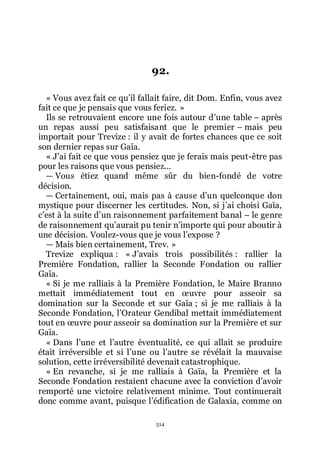 514
92.
« Vous avez fait ce quřil fallait faire, dit Dom. Enfin, vous avez
fait ce que je pensais que vous feriez. »
Ils se retrouvaient encore une fois autour dřune table Ŕ après
un repas aussi peu satisfaisant que le premier Ŕ mais peu
importait pour Trevize : il y avait de fortes chances que ce soit
son dernier repas sur Gaïa.
« Jřai fait ce que vous pensiez que je ferais mais peut-être pas
pour les raisons que vous pensiez...
ŕ Vous étiez quand même sûr du bien-fondé de votre
décision.
ŕ Certainement, oui, mais pas à cause dřun quelconque don
mystique pour discerner les certitudes. Non, si jřai choisi Gaïa,
cřest à la suite dřun raisonnement parfaitement banal Ŕ le genre
de raisonnement quřaurait pu tenir nřimporte qui pour aboutir à
une décision. Voulez-vous que je vous lřexpose ?
ŕ Mais bien certainement, Trev. »
Trevize expliqua : « Jřavais trois possibilités : rallier la
Première Fondation, rallier la Seconde Fondation ou rallier
Gaïa.
« Si je me ralliais à la Première Fondation, le Maire Branno
mettait immédiatement tout en œuvre pour asseoir sa
domination sur la Seconde et sur Gaïa ; si je me ralliais à la
Seconde Fondation, lřOrateur Gendibal mettait immédiatement
tout en œuvre pour asseoir sa domination sur la Première et sur
Gaïa.
« Dans lřune et lřautre éventualité, ce qui allait se produire
était irréversible et si lřune ou lřautre se révélait la mauvaise
solution, cette irréversibilité devenait catastrophique.
« En revanche, si je me ralliais à Gaïa, la Première et la
Seconde Fondation restaient chacune avec la conviction dřavoir
remporté une victoire relativement minime. Tout continuerait
donc comme avant, puisque lřédification de Galaxia, comme on
 