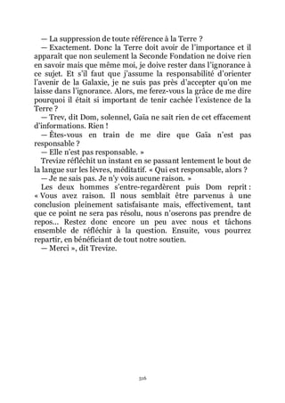 516
ŕ La suppression de toute référence à la Terre ?
ŕ Exactement. Donc la Terre doit avoir de lřimportance et il
apparaît que non seulement la Seconde Fondation ne doive rien
en savoir mais que même moi, je doive rester dans lřignorance à
ce sujet. Et sřil faut que jřassume la responsabilité dřorienter
lřavenir de la Galaxie, je ne suis pas près dřaccepter quřon me
laisse dans lřignorance. Alors, me ferez-vous la grâce de me dire
pourquoi il était si important de tenir cachée lřexistence de la
Terre ?
ŕ Trev, dit Dom, solennel, Gaïa ne sait rien de cet effacement
dřinformations. Rien !
ŕ Êtes-vous en train de me dire que Gaïa nřest pas
responsable ?
ŕ Elle nřest pas responsable. »
Trevize réfléchit un instant en se passant lentement le bout de
la langue sur les lèvres, méditatif. « Qui est responsable, alors ?
ŕ Je ne sais pas. Je nřy vois aucune raison. »
Les deux hommes sřentre-regardèrent puis Dom reprit :
« Vous avez raison. Il nous semblait être parvenus à une
conclusion pleinement satisfaisante mais, effectivement, tant
que ce point ne sera pas résolu, nous nřoserons pas prendre de
repos... Restez donc encore un peu avec nous et tâchons
ensemble de réfléchir à la question. Ensuite, vous pourrez
repartir, en bénéficiant de tout notre soutien.
ŕ Merci », dit Trevize.
 