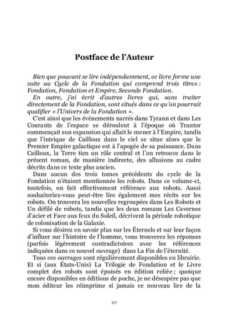 517
Postface de l’Auteur
Bien que pouvant se lire indépendamment, ce livre forme une
suite au Cycle de la Fondation qui comprend trois titres :
Fondation, Fondation et Empire, Seconde Fondation.
En outre, j’ai écrit d’autres livres qui, sans traiter
directement de la Fondation, sont situés dans ce qu’on pourrait
qualifier « l’Univers de la Fondation ».
Cřest ainsi que les évènements narrés dans Tyrann et dans Les
Courants de lřespace se déroulent à lřépoque où Trantor
commençait son expansion qui allait le mener à lřEmpire, tandis
que lřintrique de Cailloux dans le ciel se situe alors que le
Premier Empire galactique est à lřapogée de sa puissance. Dans
Cailloux, la Terre tien un rôle central et lřon retrouve dans le
présent roman, de manière indirecte, des allusions au cadre
décrits dans ce texte plus ancien.
Dans aucun des trois tomes précédents du cycle de la
Fondation nřétaient mentionnés les robots. Dans ce volume-ci,
toutefois, on fait effectivement référence aux robots. Aussi
souhaiteriez-vous peut-être lire également mes récits sur les
robots. On trouvera les nouvelles regroupées dans Les Robots et
Un défilé de robots, tandis que les deux romans Les Cavernes
dřacier et Face aux feux du Soleil, décrivent la période robotique
de colonisation de la Galaxie.
Si vous désirez en savoir plus sur les Éternels et sur leur façon
dřinfluer sur lřhistoire de lřhomme, vous trouverez les réponses
(parfois légèrement contradictoires avec les références
indiquées dans ce nouvel ouvrage) dans La Fin de lřéternité.
Tous ces ouvrages sont régulièrement disponibles en librairie.
Et si (aux États-Unis) La Trilogie de Fondation et le Livre
complet des robots sont épuisés en édition reliée ; quoique
encore disponibles en éditions de poche, je ne désespère pas que
mon éditeur les réimprime si jamais ce nouveau lire de la
 