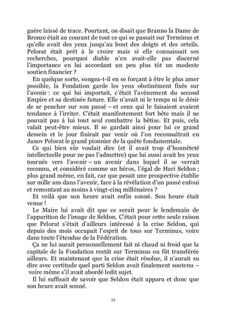 53
guère laissé de trace. Pourtant, on disait que Branno la Dame de
Bronze était au courant de tout ce qui se passait sur Terminus et
quřelle avait des yeux jusquřau bout des doigts et des orteils.
Pelorat était prêt à le croire mais si elle connaissait ses
recherches, pourquoi diable nřen avait-elle pas discerné
lřimportance en lui accordant un peu plus tôt un modeste
soutien financier ?
En quelque sorte, songea-t-il en se forçant à être le plus amer
possible, la Fondation garde les yeux obstinément fixés sur
lřavenir : ce qui lui importait, cřétait lřavènement du second
Empire et sa destinée future. Elle nřavait ni le temps ni le désir
de se pencher sur son passé Ŕ et ceux qui le faisaient avaient
tendance à lřirriter. Cřétait manifestement fort bête mais il ne
pouvait pas à lui tout seul combattre la bêtise. Et puis, cela
valait peut-être mieux. Il se gardait ainsi pour lui ce grand
dessein et le jour finirait par venir où lřon reconnaîtrait en
Janov Pelorat le grand pionnier de la quête fondamentale.
Ce qui bien sûr voulait dire (et il avait trop dřhonnêteté
intellectuelle pour ne pas lřadmettre) que lui aussi avait les yeux
tournés vers lřavenir Ŕ un avenir dans lequel il se verrait
reconnu, et considéré comme un héros, lřégal de Hari Seldon ;
plus grand même, en fait, car que pesait une prospective établie
sur mille ans dans lřavenir, face à la révélation dřun passé enfoui
et remontant au moins à vingt-cinq millénaires ?
Et voilà que son heure avait enfin sonné. Son heure était
venue !
Le Maire lui avait dit que ce serait pour le lendemain de
lřapparition de lřimage de Seldon. Cřétait pour cette seule raison
que Pelorat sřétait dřailleurs intéressé à la crise Seldon, qui
depuis des mois occupait lřesprit de tous sur Terminus, voire
dans toute lřétendue de la Fédération.
Ça ne lui aurait personnellement fait ni chaud ni froid que la
capitale de la Fondation restât sur Terminus ou fût transférée
ailleurs. Et maintenant que la crise était résolue, il nřaurait su
dire avec certitude quel parti Seldon avait finalement soutenu Ŕ
voire même sřil avait abordé ledit sujet.
Il lui suffisait de savoir que Seldon était apparu et donc que
son heure avait sonné.
 