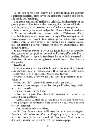 54
Ce fut peu après deux heures de lřaprès-midi quřun glisseur
sřimmobilisa dans lřallée devant sa demeure quelque peu isolée,
à la sortie de Terminus.
Une porte coulissa à lřarrière du véhicule. En descendirent un
garde portant lřuniforme des compagnies de sécurité de la
mairie, puis un jeune homme, puis enfin deux autres gardes.
Pelorat fut impressionné malgré lui. Non seulement madame
le Maire connaissait ses travaux mais, à lřévidence, elle y
attachait la plus haute importance puisque lřhomme qui devait
lřaccompagner se voyait doté dřune garde dřhonneur ; sans
parler quřon lui avait promis un vaisseau de première classe,
que cet homme pourrait justement piloter. Décidément, très
flatteur ! Très...
Sa gouvernante ouvrit la porte. Le jeune homme entra et les
deux gardes prirent position de part et dřautre de lřentrée. Par la
fenêtre, Pelorat vit que le troisième homme était demeuré à
lřextérieur et quřun second glisseur venait de sřarrêter. Encore
des gardes !
Troublant !
Il se retourna pour accueillir le jeune homme et découvrit
avec surprise quřil le reconnaissait. Il lřavait vu en holovision.
« Mais vous êtes ce conseiller... Cřest vous, Trevize !
ŕ Golan Trevize. Effectivement. Et vous, le professeur Janov
Pelorat ?
ŕ Oui, oui, dit lřintéressé. Êtes-vous celui qui doit...
ŕ Nous allons voyager ensemble, coupa Trevize, impassible.
A ce quřon mřa dit.
ŕ Mais vous nřêtes pas historien.
ŕ Non, certes pas. Vous lřavez dit vous-même : je suis un
conseiller, un politicien.
ŕ Certes, certes... Mais où ai-je la tête ? Cřest moi lřhistorien,
alors pourquoi sřencombrer dřun second ? Vous, vous pouvez
piloter lřastronef.
ŕ Oui, je suis plutôt bon pilote.
ŕ Eh bien, dans ce cas, voilà une bonne chose de réglée.
Excellent ! Je crains en effet que lřesprit pratique ne soit pas
mon fort, mon jeune ami, aussi, si dřaventure cřétait là votre
domaine, nous ferions assurément une bonne équipe...
 