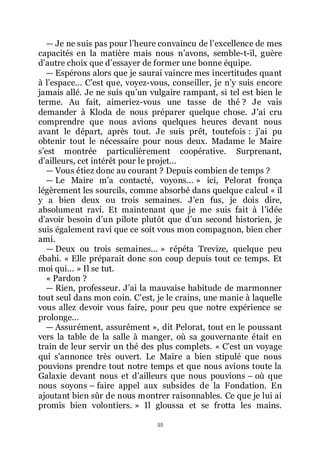 55
ŕ Je ne suis pas pour lřheure convaincu de lřexcellence de mes
capacités en la matière mais nous nřavons, semble-t-il, guère
dřautre choix que dřessayer de former une bonne équipe.
ŕ Espérons alors que je saurai vaincre mes incertitudes quant
à lřespace... Cřest que, voyez-vous, conseiller, je nřy suis encore
jamais allé. Je ne suis quřun vulgaire rampant, si tel est bien le
terme. Au fait, aimeriez-vous une tasse de thé ? Je vais
demander à Kloda de nous préparer quelque chose. Jřai cru
comprendre que nous avions quelques heures devant nous
avant le départ, après tout. Je suis prêt, toutefois : jřai pu
obtenir tout le nécessaire pour nous deux. Madame le Maire
sřest montrée particulièrement coopérative. Surprenant,
dřailleurs, cet intérêt pour le projet...
ŕ Vous étiez donc au courant ? Depuis combien de temps ?
ŕ Le Maire mřa contacté, voyons... » ici, Pelorat fronça
légèrement les sourcils, comme absorbé dans quelque calcul « il
y a bien deux ou trois semaines. Jřen fus, je dois dire,
absolument ravi. Et maintenant que je me suis fait à lřidée
dřavoir besoin dřun pilote plutôt que dřun second historien, je
suis également ravi que ce soit vous mon compagnon, bien cher
ami.
ŕ Deux ou trois semaines... » répéta Trevize, quelque peu
ébahi. « Elle préparait donc son coup depuis tout ce temps. Et
moi qui... » Il se tut.
« Pardon ?
ŕ Rien, professeur. Jřai la mauvaise habitude de marmonner
tout seul dans mon coin. Cřest, je le crains, une manie à laquelle
vous allez devoir vous faire, pour peu que notre expérience se
prolonge...
ŕ Assurément, assurément », dit Pelorat, tout en le poussant
vers la table de la salle à manger, où sa gouvernante était en
train de leur servir un thé des plus complets. « Cřest un voyage
qui sřannonce très ouvert. Le Maire a bien stipulé que nous
pouvions prendre tout notre temps et que nous avions toute la
Galaxie devant nous et dřailleurs que nous pouvions Ŕ où que
nous soyons Ŕ faire appel aux subsides de la Fondation. En
ajoutant bien sûr de nous montrer raisonnables. Ce que je lui ai
promis bien volontiers. » Il gloussa et se frotta les mains.
 