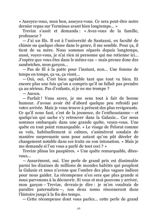 56
« Asseyez-vous, mon bon, asseyez-vous. Ce sera peut-être notre
dernier repas sur Terminus avant bien longtemps... »
Trevize sřassit et demanda : « Avez-vous de la famille,
professeur ?
ŕ Jřai un fils. Il est à lřuniversité de Santanni, en faculté de
chimie ou quelque chose dans le genre, il me semble. Pour ça, il
tient de sa mère. Nous sommes séparés depuis longtemps,
aussi, voyez-vous, je nřai rien ni personne qui me retienne ici...
Jřespère que vous êtes dans le même cas Ŕ mais prenez donc des
sandwiches, mon garçon...
ŕ Pas de fil à la patte pour lřinstant, non... Une femme de
temps en temps, ça va, ça vient...
ŕ Oui, oui. Cřest bien agréable tant que tout va bien. Et
encore plus une fois quřon a compris quřil ne fallait pas prendre
ça au sérieux. Pas dřenfants, si je ne me trompe ?
ŕ Aucun.
ŕ Parfait ! Vous savez, je me sens tout à fait de bonne
humeur. Jřavoue avoir été dřabord quelque peu refroidi par
votre arrivée. Mais je vous trouve à présent des plus revigorants.
Ce quřil nous faut, cřest de la jeunesse, de lřenthousiasme Ŕ et
quelquřun qui sache sřy retrouver dans la Galaxie... Car nous
sommes embarqués dans une grande quête, voyez-vous. Une
quête en tout point remarquable. » Le visage de Pelorat comme
sa voix, habituellement si calmes, sřanimèrent soudain de
manière surprenante sans pour autant quřon pût déceler de
changement notable dans ses traits ou son intonation. « Mais je
me demande si lřon vous a parlé de tout ceci ? »
Trevize plissa les paupières. « Une quête remarquable, dites-
vous...
ŕ Assurément, oui. Une perle de grand prix est dissimulée
parmi les dizaines de millions de mondes habités qui peuplent
la Galaxie et nous nřavons que lřombre des plus vagues indices
pour nous guider. La récompense nřen sera que plus grande si
nous parvenons à la découvrir. Si vous et moi pouvons y arriver,
mon garçon Ŕ Trevize, devrais-je dire : je mřen voudrais de
paraître paternaliste Ŕ, nos deux noms résonneront dans
lřhistoire jusquřà la fin des temps.
ŕ Cette récompense dont vous parlez... cette perle de grand
 