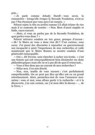 57
prix...
ŕ Je parle comme Arkady Darell Ŕ vous savez, la
romancière Ŕ lorsquřelle évoque la Seconde Fondation, nřest-ce
pas ? Pas étonnant que vous ayez lřair surpris. »
Pelorat rejeta la tête en arrière comme sřil allait éclater de rire
mais il se contenta de sourire : « Non. Rien dřaussi stupide et
futile, soyez rassuré.
ŕ Alors, si vous ne parlez pas de la Seconde Fondation, de
quoi parlez-vous donc ? »
Pelorat retrouva soudain un ton grave, presque dřexcuse :
« Ah ! le Maire ne vous a donc rien dit ? Cřest curieux, vous
savez. Jřai passé des décennies à reprocher au gouvernement
son incapacité à saisir lřimportance de mes recherches et voilà
maintenant que le Maire Branno se montre soudain dřune
générosité remarquable.
ŕ Oui », dit Trevize, sans chercher à cacher son ironie, « cřest
une femme qui sait remarquablement bien dissimuler ses dons
philanthropiques mais elle ne mřa pas dit de quoi il retournait...
ŕ Vous nřêtes donc pas au courant de mes recherches ?
ŕ Hélas non. Jřen suis désolé.
ŕ Non, non, inutile de vous excuser : cřest parfaitement
compréhensible. On ne peut pas dire quřelles ont eu un grand
retentissement. Alors, permettez-moi de vous lřannoncer moi-
même : vous et moi, nous allons partir à la recherche Ŕ et à la
découverte, jřen suis certain, car jřai mon idée là-dessus Ŕ ... de
la Terre. »
 