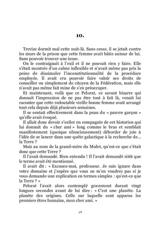 58
10.
Trevize dormit mal cette nuit-là. Sans cesse, il se jetait contre
les murs de la prison que cette femme avait bâtie autour de lui.
Sans pouvoir trouver une issue.
On le contraignait à lřexil et il ne pouvait rien y faire. Elle
sřétait montrée dřun calme inflexible et nřavait même pas pris la
peine de dissimuler lřinconstitutionnalité de la procédure
employée. Il avait cru pouvoir faire valoir ses droits de
conseiller ou simplement de citoyen de la Fédération, mais elle
nřavait pas même fait mine de sřen préoccuper.
Et maintenant, voilà que ce Pelorat, ce savant bizarre qui
donnait lřimpression de ne pas être tout à fait là, venait lui
raconter que cette redoutable vieille bonne femme avait arrangé
tout cela depuis déjà plusieurs semaines.
Il se sentait effectivement dans la peau du « pauvre garçon »
quřelle avait évoqué.
Il allait donc devoir sřexiler en compagnie de cet historien qui
lui donnait du « cher ami » long comme le bras et semblait
manifestement (quoique silencieusement) déborder de joie à
lřidée de se lancer dans une quête galactique à la recherche de...
la Terre ?
Mais au nom de la grand-mère du Mulet, quřest-ce que cřétait
donc que cette Terre ?
Il lřavait demandé. Bien entendu ! Il lřavait demandé sitôt que
le terme avait été mentionné.
Il avait dit : « Excusez-moi, professeur. Je suis ignare dans
votre domaine et jřespère que vous ne mřen voudrez pas si je
vous demande une explication en termes simples : quřest-ce que
la Terre ? »
Pelorat lřavait alors contemplé gravement durant vingt
longues secondes avant de lui dire : « Cřest une planète. La
planète des origines. Celle sur laquelle sont apparus les
premiers êtres humains, mon cher ami. »
 