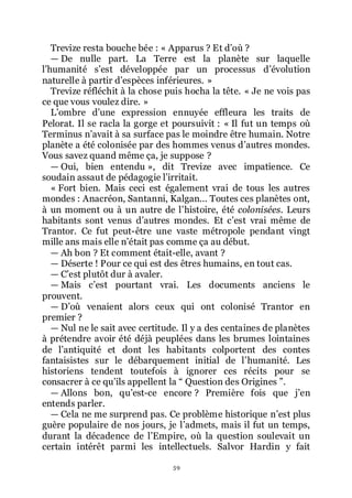 59
Trevize resta bouche bée : « Apparus ? Et dřoù ?
ŕ De nulle part. La Terre est la planète sur laquelle
lřhumanité sřest développée par un processus dřévolution
naturelle à partir dřespèces inférieures. »
Trevize réfléchit à la chose puis hocha la tête. « Je ne vois pas
ce que vous voulez dire. »
Lřombre dřune expression ennuyée effleura les traits de
Pelorat. Il se racla la gorge et poursuivit : « Il fut un temps où
Terminus nřavait à sa surface pas le moindre être humain. Notre
planète a été colonisée par des hommes venus dřautres mondes.
Vous savez quand même ça, je suppose ?
ŕ Oui, bien entendu », dit Trevize avec impatience. Ce
soudain assaut de pédagogie lřirritait.
« Fort bien. Mais ceci est également vrai de tous les autres
mondes : Anacréon, Santanni, Kalgan... Toutes ces planètes ont,
à un moment ou à un autre de lřhistoire, été colonisées. Leurs
habitants sont venus dřautres mondes. Et cřest vrai même de
Trantor. Ce fut peut-être une vaste métropole pendant vingt
mille ans mais elle nřétait pas comme ça au début.
ŕ Ah bon ? Et comment était-elle, avant ?
ŕ Déserte ! Pour ce qui est des êtres humains, en tout cas.
ŕ Cřest plutôt dur à avaler.
ŕ Mais cřest pourtant vrai. Les documents anciens le
prouvent.
ŕ Dřoù venaient alors ceux qui ont colonisé Trantor en
premier ?
ŕ Nul ne le sait avec certitude. Il y a des centaines de planètes
à prétendre avoir été déjà peuplées dans les brumes lointaines
de lřantiquité et dont les habitants colportent des contes
fantaisistes sur le débarquement initial de lřhumanité. Les
historiens tendent toutefois à ignorer ces récits pour se
consacrer à ce quřils appellent la Ŗ Question des Origines ŗ.
ŕ Allons bon, quřest-ce encore ? Première fois que jřen
entends parler.
ŕ Cela ne me surprend pas. Ce problème historique nřest plus
guère populaire de nos jours, je lřadmets, mais il fut un temps,
durant la décadence de lřEmpire, où la question soulevait un
certain intérêt parmi les intellectuels. Salvor Hardin y fait
 