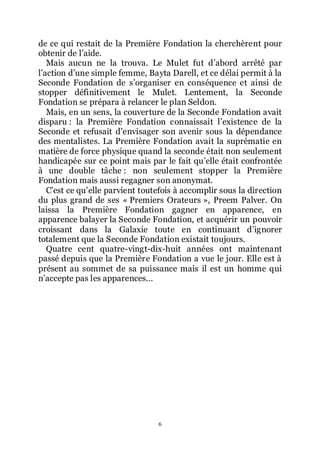 6
de ce qui restait de la Première Fondation la cherchèrent pour
obtenir de lřaide.
Mais aucun ne la trouva. Le Mulet fut dřabord arrêté par
lřaction dřune simple femme, Bayta Darell, et ce délai permit à la
Seconde Fondation de sřorganiser en conséquence et ainsi de
stopper définitivement le Mulet. Lentement, la Seconde
Fondation se prépara à relancer le plan Seldon.
Mais, en un sens, la couverture de la Seconde Fondation avait
disparu : la Première Fondation connaissait lřexistence de la
Seconde et refusait dřenvisager son avenir sous la dépendance
des mentalistes. La Première Fondation avait la suprématie en
matière de force physique quand la seconde était non seulement
handicapée sur ce point mais par le fait quřelle était confrontée
à une double tâche : non seulement stopper la Première
Fondation mais aussi regagner son anonymat.
Cřest ce quřelle parvient toutefois à accomplir sous la direction
du plus grand de ses « Premiers Orateurs », Preem Palver. On
laissa la Première Fondation gagner en apparence, en
apparence balayer la Seconde Fondation, et acquérir un pouvoir
croissant dans la Galaxie toute en continuant dřignorer
totalement que la Seconde Fondation existait toujours.
Quatre cent quatre-vingt-dix-huit années ont maintenant
passé depuis que la Première Fondation a vue le jour. Elle est à
présent au sommet de sa puissance mais il est un homme qui
nřaccepte pas les apparences...
 