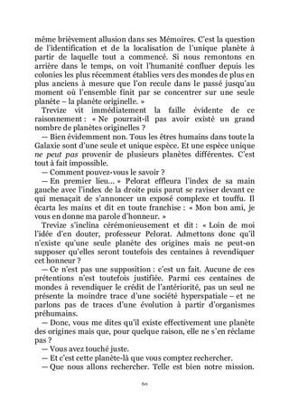 60
même brièvement allusion dans ses Mémoires. Cřest la question
de lřidentification et de la localisation de lřunique planète à
partir de laquelle tout a commencé. Si nous remontons en
arrière dans le temps, on voit lřhumanité confluer depuis les
colonies les plus récemment établies vers des mondes de plus en
plus anciens à mesure que lřon recule dans le passé jusquřau
moment où lřensemble finit par se concentrer sur une seule
planète Ŕ la planète originelle. »
Trevize vit immédiatement la faille évidente de ce
raisonnement : « Ne pourrait-il pas avoir existé un grand
nombre de planètes originelles ?
ŕ Bien évidemment non. Tous les êtres humains dans toute la
Galaxie sont dřune seule et unique espèce. Et une espèce unique
ne peut pas provenir de plusieurs planètes différentes. Cřest
tout à fait impossible.
ŕ Comment pouvez-vous le savoir ?
ŕ En premier lieu... » Pelorat effleura lřindex de sa main
gauche avec lřindex de la droite puis parut se raviser devant ce
qui menaçait de sřannoncer un exposé complexe et touffu. Il
écarta les mains et dit en toute franchise : « Mon bon ami, je
vous en donne ma parole dřhonneur. »
Trevize sřinclina cérémonieusement et dit : « Loin de moi
lřidée dřen douter, professeur Pelorat. Admettons donc quřil
nřexiste quřune seule planète des origines mais ne peut-on
supposer quřelles seront toutefois des centaines à revendiquer
cet honneur ?
ŕ Ce nřest pas une supposition : cřest un fait. Aucune de ces
prétentions nřest toutefois justifiée. Parmi ces centaines de
mondes à revendiquer le crédit de lřantériorité, pas un seul ne
présente la moindre trace dřune société hyperspatiale Ŕ et ne
parlons pas de traces dřune évolution à partir dřorganismes
préhumains.
ŕ Donc, vous me dites quřil existe effectivement une planète
des origines mais que, pour quelque raison, elle ne sřen réclame
pas ?
ŕ Vous avez touché juste.
ŕ Et cřest cette planète-là que vous comptez rechercher.
ŕ Que nous allons rechercher. Telle est bien notre mission.
 