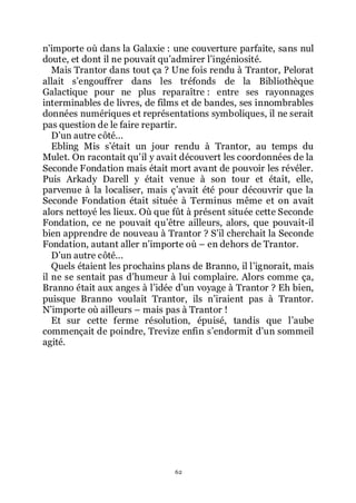 62
nřimporte où dans la Galaxie : une couverture parfaite, sans nul
doute, et dont il ne pouvait quřadmirer lřingéniosité.
Mais Trantor dans tout ça ? Une fois rendu à Trantor, Pelorat
allait sřengouffrer dans les tréfonds de la Bibliothèque
Galactique pour ne plus reparaître : entre ses rayonnages
interminables de livres, de films et de bandes, ses innombrables
données numériques et représentations symboliques, il ne serait
pas question de le faire repartir.
Dřun autre côté...
Ebling Mis sřétait un jour rendu à Trantor, au temps du
Mulet. On racontait quřil y avait découvert les coordonnées de la
Seconde Fondation mais était mort avant de pouvoir les révéler.
Puis Arkady Darell y était venue à son tour et était, elle,
parvenue à la localiser, mais çřavait été pour découvrir que la
Seconde Fondation était située à Terminus même et on avait
alors nettoyé les lieux. Où que fût à présent située cette Seconde
Fondation, ce ne pouvait quřêtre ailleurs, alors, que pouvait-il
bien apprendre de nouveau à Trantor ? Sřil cherchait la Seconde
Fondation, autant aller nřimporte où Ŕ en dehors de Trantor.
Dřun autre côté...
Quels étaient les prochains plans de Branno, il lřignorait, mais
il ne se sentait pas dřhumeur à lui complaire. Alors comme ça,
Branno était aux anges à lřidée dřun voyage à Trantor ? Eh bien,
puisque Branno voulait Trantor, ils nřiraient pas à Trantor.
Nřimporte où ailleurs Ŕ mais pas à Trantor !
Et sur cette ferme résolution, épuisé, tandis que lřaube
commençait de poindre, Trevize enfin sřendormit dřun sommeil
agité.
 