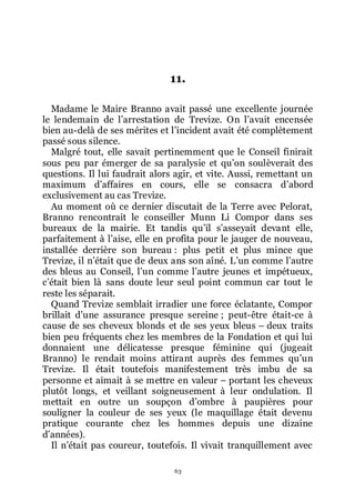 63
11.
Madame le Maire Branno avait passé une excellente journée
le lendemain de lřarrestation de Trevize. On lřavait encensée
bien au-delà de ses mérites et lřincident avait été complètement
passé sous silence.
Malgré tout, elle savait pertinemment que le Conseil finirait
sous peu par émerger de sa paralysie et quřon soulèverait des
questions. Il lui faudrait alors agir, et vite. Aussi, remettant un
maximum dřaffaires en cours, elle se consacra dřabord
exclusivement au cas Trevize.
Au moment où ce dernier discutait de la Terre avec Pelorat,
Branno rencontrait le conseiller Munn Li Compor dans ses
bureaux de la mairie. Et tandis quřil sřasseyait devant elle,
parfaitement à lřaise, elle en profita pour le jauger de nouveau,
installée derrière son bureau : plus petit et plus mince que
Trevize, il nřétait que de deux ans son aîné. Lřun comme lřautre
des bleus au Conseil, lřun comme lřautre jeunes et impétueux,
cřétait bien là sans doute leur seul point commun car tout le
reste les séparait.
Quand Trevize semblait irradier une force éclatante, Compor
brillait dřune assurance presque sereine ; peut-être était-ce à
cause de ses cheveux blonds et de ses yeux bleus Ŕ deux traits
bien peu fréquents chez les membres de la Fondation et qui lui
donnaient une délicatesse presque féminine qui (jugeait
Branno) le rendait moins attirant auprès des femmes quřun
Trevize. Il était toutefois manifestement très imbu de sa
personne et aimait à se mettre en valeur Ŕ portant les cheveux
plutôt longs, et veillant soigneusement à leur ondulation. Il
mettait en outre un soupçon dřombre à paupières pour
souligner la couleur de ses yeux (le maquillage était devenu
pratique courante chez les hommes depuis une dizaine
dřannées).
Il nřétait pas coureur, toutefois. Il vivait tranquillement avec
 