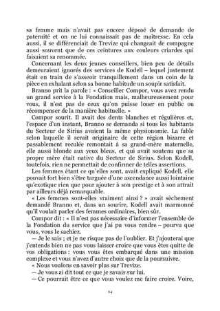 64
sa femme mais nřavait pas encore déposé de demande de
paternité et on ne lui connaissait pas de maîtresse. En cela
aussi, il se différenciait de Trevize qui changeait de compagne
aussi souvent que de ces ceintures aux couleurs criardes qui
faisaient sa renommée.
Concernant les deux jeunes conseillers, bien peu de détails
demeuraient ignorés des services de Kodell Ŕ lequel justement
était en train de sřasseoir tranquillement dans un coin de la
pièce en exhalant selon sa bonne habitude un soupir satisfait.
Branno prit la parole : « Conseiller Compor, vous avez rendu
un grand service à la Fondation mais, malheureusement pour
vous, il nřest pas de ceux quřon puisse louer en public ou
récompenser de la manière habituelle. »
Compor sourit. Il avait des dents blanches et régulières et,
lřespace dřun instant, Branno se demanda si tous les habitants
du Secteur de Sirius avaient la même physionomie. La fable
selon laquelle il serait originaire de cette région bizarre et
passablement reculée remontait à sa grand-mère maternelle,
elle aussi blonde aux yeux bleus, et qui avait soutenu que sa
propre mère était native du Secteur de Sirius. Selon Kodell,
toutefois, rien ne permettait de confirmer de telles assertions.
Les femmes étant ce quřelles sont, avait expliqué Kodell, elle
pouvait fort bien sřêtre targuée dřune ascendance aussi lointaine
quřexotique rien que pour ajouter à son prestige et à son attrait
par ailleurs déjà remarquable.
« Les femmes sont-elles vraiment ainsi ? » avait sèchement
demandé Branno et, dans un sourire, Kodell avait marmonné
quřil voulait parler des femmes ordinaires, bien sûr.
Compor dit : « Il nřest pas nécessaire dřinformer lřensemble de
la Fondation du service que jřai pu vous rendre Ŕ pourvu que
vous, vous le sachiez.
ŕ Je le sais ; et je ne risque pas de lřoublier. Et jřajouterai que
jřentends bien ne pas vous laisser croire que vous êtes quitte de
vos obligations : vous vous êtes embarqué dans une mission
complexe et vous nřavez dřautre choix que de la poursuivre.
« Nous voulons en savoir plus sur Trevize.
ŕ Je vous ai dit tout ce que je savais sur lui.
ŕ Ce pourrait être ce que vous voulez me faire croire. Voire,
 