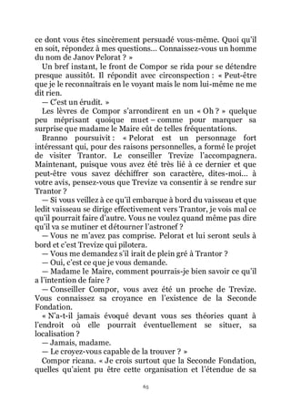 65
ce dont vous êtes sincèrement persuadé vous-même. Quoi quřil
en soit, répondez à mes questions... Connaissez-vous un homme
du nom de Janov Pelorat ? »
Un bref instant, le front de Compor se rida pour se détendre
presque aussitôt. Il répondit avec circonspection : « Peut-être
que je le reconnaîtrais en le voyant mais le nom lui-même ne me
dit rien.
ŕ Cřest un érudit. »
Les lèvres de Compor sřarrondirent en un « Oh ? » quelque
peu méprisant quoique muet Ŕ comme pour marquer sa
surprise que madame le Maire eût de telles fréquentations.
Branno poursuivit : « Pelorat est un personnage fort
intéressant qui, pour des raisons personnelles, a formé le projet
de visiter Trantor. Le conseiller Trevize lřaccompagnera.
Maintenant, puisque vous avez été très lié à ce dernier et que
peut-être vous savez déchiffrer son caractère, dites-moi... à
votre avis, pensez-vous que Trevize va consentir à se rendre sur
Trantor ?
ŕ Si vous veillez à ce quřil embarque à bord du vaisseau et que
ledit vaisseau se dirige effectivement vers Trantor, je vois mal ce
quřil pourrait faire dřautre. Vous ne voulez quand même pas dire
quřil va se mutiner et détourner lřastronef ?
ŕ Vous ne mřavez pas comprise. Pelorat et lui seront seuls à
bord et cřest Trevize qui pilotera.
ŕ Vous me demandez sřil irait de plein gré à Trantor ?
ŕ Oui, cřest ce que je vous demande.
ŕ Madame le Maire, comment pourrais-je bien savoir ce quřil
a lřintention de faire ?
ŕ Conseiller Compor, vous avez été un proche de Trevize.
Vous connaissez sa croyance en lřexistence de la Seconde
Fondation.
« Nřa-t-il jamais évoqué devant vous ses théories quant à
lřendroit où elle pourrait éventuellement se situer, sa
localisation ?
ŕ Jamais, madame.
ŕ Le croyez-vous capable de la trouver ? »
Compor ricana. « Je crois surtout que la Seconde Fondation,
quelles quřaient pu être cette organisation et lřétendue de sa
 