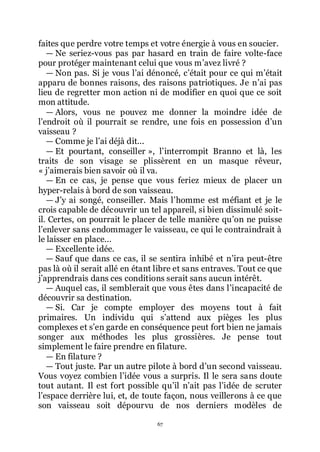 67
faites que perdre votre temps et votre énergie à vous en soucier.
ŕ Ne seriez-vous pas par hasard en train de faire volte-face
pour protéger maintenant celui que vous mřavez livré ?
ŕ Non pas. Si je vous lřai dénoncé, cřétait pour ce qui mřétait
apparu de bonnes raisons, des raisons patriotiques. Je nřai pas
lieu de regretter mon action ni de modifier en quoi que ce soit
mon attitude.
ŕ Alors, vous ne pouvez me donner la moindre idée de
lřendroit où il pourrait se rendre, une fois en possession dřun
vaisseau ?
ŕ Comme je lřai déjà dit...
ŕ Et pourtant, conseiller », lřinterrompit Branno et là, les
traits de son visage se plissèrent en un masque rêveur,
« jřaimerais bien savoir où il va.
ŕ En ce cas, je pense que vous feriez mieux de placer un
hyper-relais à bord de son vaisseau.
ŕ Jřy ai songé, conseiller. Mais lřhomme est méfiant et je le
crois capable de découvrir un tel appareil, si bien dissimulé soit-
il. Certes, on pourrait le placer de telle manière quřon ne puisse
lřenlever sans endommager le vaisseau, ce qui le contraindrait à
le laisser en place...
ŕ Excellente idée.
ŕ Sauf que dans ce cas, il se sentira inhibé et nřira peut-être
pas là où il serait allé en étant libre et sans entraves. Tout ce que
jřapprendrais dans ces conditions serait sans aucun intérêt.
ŕ Auquel cas, il semblerait que vous êtes dans lřincapacité de
découvrir sa destination.
ŕ Si. Car je compte employer des moyens tout à fait
primaires. Un individu qui sřattend aux pièges les plus
complexes et sřen garde en conséquence peut fort bien ne jamais
songer aux méthodes les plus grossières. Je pense tout
simplement le faire prendre en filature.
ŕ En filature ?
ŕ Tout juste. Par un autre pilote à bord dřun second vaisseau.
Vous voyez combien lřidée vous a surpris. Il le sera sans doute
tout autant. Il est fort possible quřil nřait pas lřidée de scruter
lřespace derrière lui, et, de toute façon, nous veillerons à ce que
son vaisseau soit dépourvu de nos derniers modèles de
 