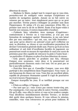 68
détecteur de masse.
ŕ Madame le Maire, malgré tout le respect que je vous dois,
permettez-moi de souligner votre manque dřexpérience en
matière de navigation spatiale. Jamais on ne fait suivre un
vaisseau par un autre : tout simplement parce que ça ne peut
pas marcher. Trevize pourra sřéchapper au premier saut dans
lřhyperespace. Et même sřil nřa pas conscience dřêtre filé, ce
premier saut sera la clé de sa liberté. Faute dřun hyper-relais à
bord de son vaisseau, il restera impossible à localiser.
ŕ Jřadmets bien volontiers mon manque dřexpérience :
contrairement à Trevize ou à vous-même, je nřai pas une
formation de navigateur spatial. Néanmoins, je me suis laissé
dire par mes conseillers Ŕ qui ont, eux, une telle formation Ŕ
que pour quřon observe un astronef avant quřil nřeffectue un
saut, sa direction, sa vitesse et son accélération permettent de
deviner lřorientation générale dudit saut. Pourvu quřil ait un bon
ordinateur et soit doté dřexcellentes facultés de jugement, un
poursuivant serait en mesure de reproduire le saut avec assez de
précision pour être capable de retrouver la piste à lřautre bout Ŕ
en particulier sřil dispose en plus dřun bon détecteur de masse.
ŕ Cela pourra peut-être se produire une fois, rétorqua
Compor avec assurance, voire deux si le poursuivant est
particulièrement chanceux mais cřest tout. On ne peut pas se
fier à une telle méthode.
ŕ Peut-être bien que si. Conseiller Compor, vous avez déjà
participé à des compétitions dans lřhyperespace. Vous voyez : je
sais beaucoup de choses sur vous. Vous êtes un excellent pilote,
capable de prouesses étonnantes quand il sřagit de poursuivre
un rival à travers lřhyperespace. »
Compor écarquilla les yeux. Il se tortillait presque sur son
siège.
« Jřétais au collège, à lřépoque. Jřai vieilli.
ŕ Pas tant que ça : vous nřavez pas encore trente-cinq ans.
Par conséquent, cřest vous qui allez le suivre Trevize, conseiller.
Où quřil aille, vous allez le suivre et vous mřen rendrez compte.
Vous décollerez immédiatement derrière Trevize ; ce dernier
doit partir dans quelques heures. Si vous refusez la mission,
conseiller, vous vous retrouverez en prison pour trahison. Si
 