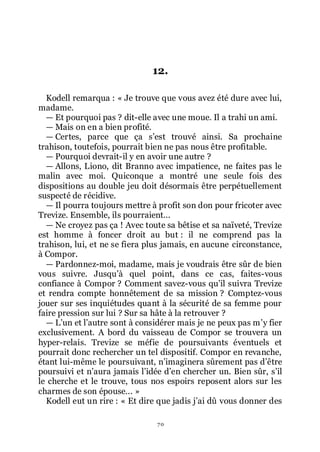 70
12.
Kodell remarqua : « Je trouve que vous avez été dure avec lui,
madame.
ŕ Et pourquoi pas ? dit-elle avec une moue. Il a trahi un ami.
ŕ Mais on en a bien profité.
ŕ Certes, parce que ça sřest trouvé ainsi. Sa prochaine
trahison, toutefois, pourrait bien ne pas nous être profitable.
ŕ Pourquoi devrait-il y en avoir une autre ?
ŕ Allons, Liono, dit Branno avec impatience, ne faites pas le
malin avec moi. Quiconque a montré une seule fois des
dispositions au double jeu doit désormais être perpétuellement
suspecté de récidive.
ŕ Il pourra toujours mettre à profit son don pour fricoter avec
Trevize. Ensemble, ils pourraient...
ŕ Ne croyez pas ça ! Avec toute sa bêtise et sa naïveté, Trevize
est homme à foncer droit au but : il ne comprend pas la
trahison, lui, et ne se fiera plus jamais, en aucune circonstance,
à Compor.
ŕ Pardonnez-moi, madame, mais je voudrais être sûr de bien
vous suivre. Jusquřà quel point, dans ce cas, faites-vous
confiance à Compor ? Comment savez-vous quřil suivra Trevize
et rendra compte honnêtement de sa mission ? Comptez-vous
jouer sur ses inquiétudes quant à la sécurité de sa femme pour
faire pression sur lui ? Sur sa hâte à la retrouver ?
ŕ Lřun et lřautre sont à considérer mais je ne peux pas mřy fier
exclusivement. A bord du vaisseau de Compor se trouvera un
hyper-relais. Trevize se méfie de poursuivants éventuels et
pourrait donc rechercher un tel dispositif. Compor en revanche,
étant lui-même le poursuivant, nřimaginera sûrement pas dřêtre
poursuivi et nřaura jamais lřidée dřen chercher un. Bien sûr, sřil
le cherche et le trouve, tous nos espoirs reposent alors sur les
charmes de son épouse... »
Kodell eut un rire : « Et dire que jadis jřai dû vous donner des
 