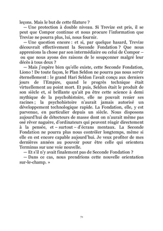 71
leçons. Mais le but de cette filature ?
ŕ Une protection à double niveau. Si Trevize est pris, il se
peut que Compor continue et nous procure lřinformation que
Trevize ne pourra plus, lui, nous fournir.
ŕ Une question encore : et si, par quelque hasard, Trevize
découvrait effectivement la Seconde Fondation ? Que nous
apprenions la chose par son intermédiaire ou celui de Compor Ŕ
ou que nous ayons des raisons de le soupçonner malgré leur
décès à tous deux ?
ŕ Mais jřespère bien quřelle existe, cette Seconde Fondation,
Liono ! De toute façon, le Plan Seldon ne pourra pas nous servir
éternellement : le grand Hari Seldon lřavait conçu aux derniers
jours de lřEmpire, quand le progrès technique était
virtuellement au point mort. Et puis, Seldon était le produit de
son siècle et, si brillante quřait pu être cette science à demi
mythique de la psychohistoire, elle ne pouvait renier ses
racines ; la psychohistoire nřaurait jamais autorisé un
développement technologique rapide. La Fondation, elle, y est
parvenue, en particulier depuis un siècle. Nous disposons
aujourdřhui de détecteurs de masse dont on nřaurait même pas
osé rêver naguère, dřordinateurs qui peuvent réagir directement
à la pensée, et Ŕ surtout Ŕ dřécrans mentaux. La Seconde
Fondation ne pourra plus nous contrôler longtemps, même si
elle en est encore capable aujourdřhui. Je veux profiter de mes
dernières années au pouvoir pour être celle qui orientera
Terminus sur une voie nouvelle.
ŕ Et sřil nřy avait finalement pas de Seconde Fondation ?
ŕ Dans ce cas, nous prendrions cette nouvelle orientation
sur-le-champ. »
 