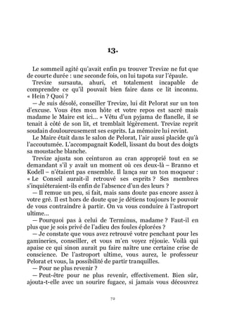 72
13.
Le sommeil agité quřavait enfin pu trouver Trevize ne fut que
de courte durée : une seconde fois, on lui tapota sur lřépaule.
Trevize sursauta, ahuri, et totalement incapable de
comprendre ce quřil pouvait bien faire dans ce lit inconnu.
« Hein ? Quoi ?
ŕ Je suis désolé, conseiller Trevize, lui dit Pelorat sur un ton
dřexcuse. Vous êtes mon hôte et votre repos est sacré mais
madame le Maire est ici... » Vêtu dřun pyjama de flanelle, il se
tenait à côté de son lit, et tremblait légèrement. Trevize reprit
soudain douloureusement ses esprits. La mémoire lui revint.
Le Maire était dans le salon de Pelorat, lřair aussi placide quřà
lřaccoutumée. Lřaccompagnait Kodell, lissant du bout des doigts
sa moustache blanche.
Trevize ajusta son ceinturon au cran approprié tout en se
demandant sřil y avait un moment où ces deux-là Ŕ Branno et
Kodell Ŕ nřétaient pas ensemble. Il lança sur un ton moqueur :
« Le Conseil aurait-il retrouvé ses esprits ? Ses membres
sřinquiéteraient-ils enfin de lřabsence dřun des leurs ?
ŕ Il remue un peu, si fait, mais sans doute pas encore assez à
votre gré. Il est hors de doute que je détiens toujours le pouvoir
de vous contraindre à partir. On va vous conduire à lřastroport
ultime...
ŕ Pourquoi pas à celui de Terminus, madame ? Faut-il en
plus que je sois privé de lřadieu des foules éplorées ?
ŕ Je constate que vous avez retrouvé votre penchant pour les
gamineries, conseiller, et vous mřen voyez réjouie. Voilà qui
apaise ce qui sinon aurait pu faire naître une certaine crise de
conscience. De lřastroport ultime, vous aurez, le professeur
Pelorat et vous, la possibilité de partir tranquilles.
ŕ Pour ne plus revenir ?
ŕ Peut-être pour ne plus revenir, effectivement. Bien sûr,
ajouta-t-elle avec un sourire fugace, si jamais vous découvrez
 