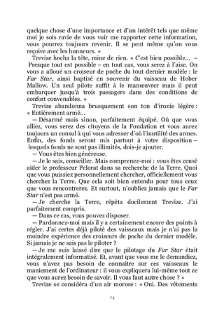 73
quelque chose dřune importance et dřun intérêt tels que même
moi je sois ravie de vous voir me rapporter cette information,
vous pourrez toujours revenir. Il se peut même quřon vous
reçoive avec les honneurs. »
Trevize hocha la tête, mine de rien. « Cřest bien possible... Ŕ
Presque tout est possible Ŕ en tout cas, vous serez à lřaise. On
vous a alloué un croiseur de poche du tout dernier modèle : le
Far Star, ainsi baptisé en souvenir du vaisseau de Hober
Mallow. Un seul pilote suffit à le manœuvrer mais il peut
embarquer jusquřà trois passagers dans des conditions de
confort convenables. »
Trevize abandonna brusquement son ton dřironie légère :
« Entièrement armé...
ŕ Désarmé mais sinon, parfaitement équipé. Où que vous
alliez, vous serez des citoyens de la Fondation et vous aurez
toujours un consul à qui vous adresser dřoù lřinutilité des armes.
Enfin, des fonds seront mis partout à votre disposition Ŕ
lesquels fonds ne sont pas illimités, dois-je ajouter.
ŕ Vous êtes bien généreuse.
ŕ Je le sais, conseiller. Mais comprenez-moi : vous êtes censé
aider le professeur Pelorat dans sa recherche de la Terre. Quoi
que vous puissiez personnellement chercher, officiellement vous
cherchez la Terre. Que cela soit bien entendu pour tous ceux
que vous rencontrerez. Et surtout, nřoubliez jamais que le Far
Star nřest pas armé.
ŕ Je cherche la Terre, répéta docilement Trevize. Jřai
parfaitement compris.
ŕ Dans ce cas, vous pouvez disposer.
ŕ Pardonnez-moi mais il y a certainement encore des points à
régler. Jřai certes déjà piloté des vaisseaux mais je nřai pas la
moindre expérience des croiseurs de poche du dernier modèle.
Si jamais je ne sais pas le piloter ?
ŕ Je me suis laissé dire que le pilotage du Far Star était
intégralement informatisé. Et, avant que vous me le demandiez,
vous nřavez pas besoin de connaître sur ces vaisseaux le
maniement de lřordinateur : il vous expliquera lui-même tout ce
que vous aurez besoin de savoir. Il vous faut autre chose ? »
Trevize se considéra dřun air morose : « Oui. Des vêtements
 
