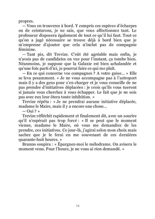 74
propres.
ŕ Vous en trouverez à bord. Y compris ces espèces dřécharpes
ou de ceinturons, je ne sais, que vous affectionnez tant. Le
professeur disposera également de tout ce quřil lui faut. Tout ce
quřon a jugé nécessaire se trouve déjà à bord bien que je
mřempresse dřajouter que cela nřinclut pas de compagnie
féminine.
ŕ Tant pis, dit Trevize. Cřeût été agréable mais enfin, je
nřavais pas de candidates en vue pour lřinstant, ça tombe bien.
Néanmoins, je suppose que la Galaxie est bien achalandée et
quřune fois parti dřici, je pourrai faire ce qui me plaît.
ŕ En ce qui concerne vos compagnes ? A votre guise... » Elle
se leva pesamment. « Je ne vous accompagne pas à lřastroport
mais il y a des gens pour sřen charger et je vous conseille de ne
pas prendre dřinitiatives déplacées : je crois quřils vous tueront
si jamais vous cherchez à vous échapper. Le fait que je ne sois
pas avec eux leur ôtera toute inhibition. »
Trevize répéta : « Je ne prendrai aucune initiative déplacée,
madame le Maire, mais il y a encore une chose...
ŕ Oui ? »
Trevize réfléchit rapidement et finalement dit, avec un sourire
quřil nřespérait pas trop forcé : « Il se peut que le moment
vienne, madame le Maire, où vous me demandiez de les
prendre, ces initiatives. Ce jour-là, jřagirai selon mon choix mais
sachez que je le ferai en me souvenant de ces dernières
quarante-huit heures. »
Branno soupira : « Épargnez-moi le mélodrame. On avisera le
moment venu. Pour lřheure, je ne vous ai rien demandé. »
 