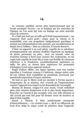 76
14.
Le vaisseau semblait encore plus impressionnant que ne
lřavait escompté Trevize Ŕ en se fondant sur les souvenirs de
lřépoque où lřon avait fait tout un battage sur cette nouvelle
classe de croiseurs.
Ce nřétait pas tant par sa taille quřil était impressionnant Ŕ car
lřappareil était assez petit : conçu pour la vitesse et la
maniabilité, avec une propulsion intégralement gravitique et
surtout une informatisation très poussée, son encombrement ne
faisait rien à lřaffaire Ŕ bien au contraire, il lřaurait desservi.
Cřétait un appareil à un seul pilote, capable de se substituer
avantageusement aux anciens modèles requérant un équipage
de douze personnes ou plus... Avec un second, voire un
troisième homme à bord pour assurer des roulements, un tel
engin était capable de tenir tête à toute une flottille de vaisseaux
extérieurs à la Fondation, considérablement supérieurs en
taille. De plus, sa vitesse bien supérieure lui permettait
dřéchapper à tout autre appareil existant.
Engin dřallure effilée, aux lignes épurées, sans une courbe
superflue à lřextérieur comme à lřintérieur, chaque mètre cube
de son volume était rentabilisé au maximum, procurant une
paradoxale impression dřespace intérieur.
De tout ce que le Maire avait pu raconter à Trevize quant à
lřimportance de sa mission, rien nřaurait pu lřimpressionner
comme lřappareil avec lequel on lui demandait de lřaccomplir.
Branno de Bronze, songea-t-il avec ennui, lřavait embobiné
dans cette mission dangereuse et de la plus haute importance.
Peut-être ne lřaurait-il pas acceptée avec une telle décision si
elle nřavait pas tout fait pour lui donner envie de montrer ce
dont il était capable.
Quant à Pelorat, il était positivement transporté
dřémerveillement : « Le croiriez-vous », dit-il en effleurant du
bout dřun doigt la coque avant de pénétrer dans lřappareil,
 