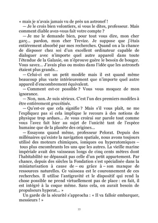 77
« mais je nřavais jamais vu de près un astronef !
ŕ Je le crois bien volontiers, si vous le dites, professeur. Mais
comment diable avez-vous fait votre compte ?
ŕ Je me le demande bien, pour tout vous dire, mon cher
garç... pardon, mon cher Trevize. Je suppose que jřétais
entièrement absorbé par mes recherches. Quand on a la chance
de disposer chez soi dřun excellent ordinateur capable de
dialoguer avec nřimporte quel autre appareil dans toute
lřétendue de la Galaxie, on nřéprouve guère le besoin de bouger.
Vous savez... Jřavais plus ou moins dans lřidée que les astronefs
étaient plus grands...
ŕ Celui-ci est un petit modèle mais il est quand même
beaucoup plus vaste intérieurement que nřimporte quel autre
appareil dřencombrement équivalent.
ŕ Comment est-ce possible ? Vous vous moquez de mon
ignorance.
ŕ Non, non. Je suis sérieux. Cřest lřun des premiers modèles à
être entièrement gravitisés.
ŕ Quřest-ce que cela signifie ? Mais sřil vous plaît, ne me
lřexpliquez pas si cela implique le recours à des notions de
physique trop ardues... Je vous croirai sur parole tout comme
vous lřavez fait hier au sujet de lřunicité tant de lřespèce
humaine que de la planète des origines...
ŕ Essayons quand même, professeur Pelorat. Depuis des
millénaires quřexiste la navigation spatiale, nous avons toujours
utilisé des moteurs chimiques, ioniques ou hyperatomiques Ŕ
tous plus encombrants les uns que les autres. La vieille marine
impériale avait des vaisseaux longs de cinq cents mètres dont
lřhabitabilité ne dépassait pas celle dřun petit appartement. Par
chance, depuis des siècles la Fondation sřest spécialisée dans la
miniaturisation à cause de Ŕ ou grâce à Ŕ son manque de
ressources naturelles. Ce vaisseau est le couronnement de ces
recherches. Il utilise lřantigravité et le dispositif qui rend la
chose possible ne prend virtuellement pas de place : en fait, il
est intégré à la coque même. Sans cela, on aurait besoin de
propulseurs hyperat... »
Un garde de la sécurité sřapprocha : « Il va falloir embarquer,
messieurs ! »
 