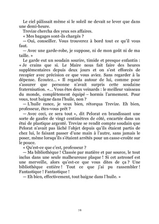 78
Le ciel pâlissait même si le soleil ne devait se lever que dans
une demi-heure.
Trevize chercha des yeux ses affaires.
« Mes bagages sont-ils chargés ?
ŕ Oui, conseiller. Vous trouverez à bord tout ce quřil vous
faut.
ŕ Avec une garde-robe, je suppose, ni de mon goût ni de ma
taille. »
Le garde eut un soudain sourire, timide et presque enfantin :
« Je crains que si. Le Maire nous fait faire des heures
supplémentaires depuis deux jours et on sřest efforcés de
recopier avec précision ce que vous aviez. Sans regarder à la
dépense. Écoutez... » Il regarda autour de lui, comme pour
sřassurer que personne nřavait surpris cette soudaine
fraternisation. «... Vous êtes deux veinards : le meilleur vaisseau
du monde, complètement équipé Ŕ hormis lřarmement. Pour
vous, tout baigne dans lřhuile, non ?
ŕ Lřhuile rance, je veux bien, rétorqua Trevize. Eh bien,
professeur, êtes-vous prêt ?
ŕ Avec ceci, ce sera tout », dit Pelorat en brandissant une
sorte de gaufre de vingt centimètres de côté, encartée dans un
étui de plastique argenté. Trevize se rendit compte soudain que
Pelorat nřavait pas lâché lřobjet depuis quřils étaient partis de
chez lui, le faisant passer dřune main à lřautre, sans jamais le
poser, même lorsquřils sřétaient arrêtés pour un casse-croûte sur
le pouce.
« Quřest-ce que cřest, professeur ?
ŕ Ma bibliothèque ! Classée par matière et par source, le tout
inclus dans une seule malheureuse plaque ! Si cet astronef est
une merveille, alors quřest-ce que vous dites de ça ? Une
bibliothèque entière ! Tout ce que jřai pu rassembler !
Fantastique ! Fantastique !
ŕ Eh bien, effectivement, tout baigne dans lřhuile. »
 