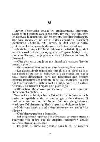 79
15.
Trevize sřémerveilla devant les aménagements intérieurs.
Lřespace était exploité avec ingéniosité. Il y avait une cale, avec
les réserves de nourriture, des vêtements, des films et des jeux.
Une salle dřexercice, un salon et deux chambres quasiment
identiques : « Celle-ci, dit Trevize, ce doit être la vôtre,
professeur. En tout cas, elle dispose dřun lecteur-décodeur.
ŕ Mais bien sûr, dit Pelorat, totalement satisfait. Quel idiot
jřai fait, à vouloir éviter les voyages dans lřespace. Mais je crois,
mon cher Trevize, que je pourrais vivre ici dans le bonheur le
plus total.
ŕ Cřest plus vaste que je ne me lřimaginais, constata Trevize
non sans plaisir.
ŕ Et les moteurs sont vraiment dans la coque, dites-vous ?
ŕ Les dispositifs de commande, tout du moins. Nous nřavons
pas besoin de stocker de carburant ni dřen utiliser sur place :
nous tirons directement parti des ressources que procure
lřénergie fondamentale présente dans tout lřUnivers Ŕ si bien
que le carburant et le moteur sont en fait partout Ŕ tout autour
de nous. » Il embrassa lřespace dřun geste vague.
« Allons bon. Maintenant que jřy songe... si jamais quelque
chose se met à clocher ? »
Trevize haussa les épaules. « Jřai subi un entraînement à la
navigation spatiale mais pas sur ce genre de vaisseau. Si
quelque chose se met à clocher du côté du générateur
gravitique, jřai bien peur quřil nřy ait pas grand-chose à y faire.
ŕ Mais vous savez quand même gouverner cet engin ? Le
piloter ?
ŕ Cřest bien ce que je me demande...
ŕ Est-ce que vous supposez que ce vaisseau est automatique ?
Pourrions-nous nřêtre que de vulgaires passagers ? Censés
rester simplement plantés là ?
ŕ Ce genre de chose est possible dans le cas de navettes
 