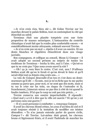 8
1.
« Je nřen crois rien, bien sûr », dit Golan Trevize sur les
marches devant le palais Seldon, tout en contemplant la cité qui
étincelait au soleil.
Terminus était une planète tempérée avec une forte
proportion de masses océaniques. Lřinstauration du contrôle
climatique nřavait fait que la rendre plus confortable encore Ŕ et
considérablement moins attrayante, estimait souvent Trevize.
« Je nřen crois pas un mot », répéta-t-il avec un sourire. Et ses
dents blanches et régulières étincelèrent dans son visage
juvénile.
Son compagnon, et collègue au conseil, Munn Li Compor Ŕ il
avait adopté un second prénom au mépris de toutes les
traditions de Terminus Ŕ hocha la tête, mal à lřaise. « Quřest-ce
que tu ne crois pas ? Que nous avons sauvé la cité ?
ŕ Oh ! ça je veux bien le croire. Cřest vrai, non ? Dřailleurs
Seldon avait dit quřon le ferait et quřon devait le faire et quřil
savait déjà tout ça depuis cinq cents ans... »
La voix de Compor descendit dřun ton et cřest dans un demi-
murmure quřil dit : « Écoute, moi je mřen fiche que tu me parles
comme ça parce que, pour moi, ce ne sont que des mots, mais si
tu vas le crier sur les toits, on risque de třentendre et là,
franchement, jřaimerais mieux ne pas être à côté de toi quand la
foudre tombera. Dřici que le coup ne soit pas très précis... »
Trevize conserva son sourire imperturbable. Il répondit :
« Quel mal y a-t-il à dire que la ville est sauvée ? Et quřon y est
parvenus sans une guerre ?
ŕ Il nřy avait personne à combattre », remarqua Compor.
Il avait les cheveux blond crème, les yeux dřun bleu de ciel et il
avait toujours résisté à la tentation de modifier ces teintes
démodées. « Tu nřas jamais entendu parler de guerre civile,
Compor ? » dit Trevize. Lui-même était grand, les cheveux
bruns et légèrement frisés, et il avait lřhabitude de marcher les
 