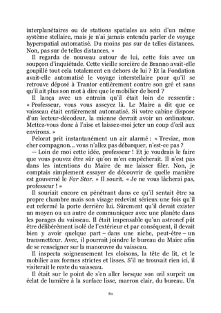 80
interplanétaires ou de stations spatiales au sein dřun même
système stellaire, mais je nřai jamais entendu parler de voyage
hyperspatial automatisé. Du moins pas sur de telles distances.
Non, pas sur de telles distances. »
Il regarda de nouveau autour de lui, cette fois avec un
soupçon dřinquiétude. Cette vieille sorcière de Branno avait-elle
goupillé tout cela totalement en dehors de lui ? Et la Fondation
avait-elle automatisé le voyage interstellaire pour quřil se
retrouve déposé à Trantor entièrement contre son gré et sans
quřil ait plus son mot à dire que le mobilier de bord ?
Il lança avec un entrain quřil était loin de ressentir :
« Professeur, vous vous asseyez là. Le Maire a dit que ce
vaisseau était entièrement automatisé. Si votre cabine dispose
dřun lecteur-décodeur, la mienne devrait avoir un ordinateur.
Mettez-vous donc à lřaise et laissez-moi jeter un coup dřœil aux
environs. »
Pelorat prit instantanément un air alarmé : « Trevize, mon
cher compagnon... vous nřallez pas débarquer, nřest-ce pas ?
ŕ Loin de moi cette idée, professeur ! Et je voudrais le faire
que vous pouvez être sûr quřon mřen empêcherait. Il nřest pas
dans les intentions du Maire de me laisser filer. Non, je
comptais simplement essayer de découvrir de quelle manière
est gouverné le Far Star. » Il sourit. « Je ne vous lâcherai pas,
professeur ! »
Il souriait encore en pénétrant dans ce quřil sentait être sa
propre chambre mais son visage redevint sérieux une fois quřil
eut refermé la porte derrière lui. Sûrement quřil devait exister
un moyen ou un autre de communiquer avec une planète dans
les parages du vaisseau. Il était impensable quřun astronef pût
être délibérément isolé de lřextérieur et par conséquent, il devait
bien y avoir quelque part Ŕ dans une niche, peut-être Ŕ un
transmetteur. Avec, il pourrait joindre le bureau du Maire afin
de se renseigner sur la manœuvre du vaisseau.
Il inspecta soigneusement les cloisons, la tête de lit, et le
mobilier aux formes strictes et lisses. Sřil ne trouvait rien ici, il
visiterait le reste du vaisseau.
Il était sur le point de sřen aller lorsque son œil surprit un
éclat de lumière à la surface lisse, marron clair, du bureau. Un
 
