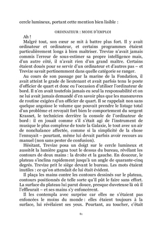 81
cercle lumineux, portant cette mention bien lisible :
ORDINATEUR : MODE DřEMPLOI
Ah !
Malgré tout, son cœur se mit à battre plus fort. Il y avait
ordinateur et ordinateur, et certains programmes étaient
particulièrement longs à bien maîtriser. Trevize nřavait jamais
commis lřerreur de sous-estimer sa propre intelligence mais,
dřun autre côté, il nřavait rien dřun grand maître. Certains
étaient doués pour se servir dřun ordinateur et dřautres pas Ŕ et
Trevize savait pertinemment dans quelle catégorie se ranger.
Au cours de son passage par la marine de la Fondation, il
avait atteint le grade de lieutenant et avait parfois tenu le poste
dřofficier de quart et donc eu lřoccasion dřutiliser lřordinateur de
bord. Il nřen avait toutefois jamais eu seul la responsabilité et on
ne lui avait jamais demandé dřen savoir plus que les manœuvres
de routine exigées dřun officier de quart. Il se rappelait non sans
quelque angoisse le volume que pouvait prendre le listage total
dřun problème et revoyait fort bien le comportement du sergent
Krasnet, le technicien derrière la console de lřordinateur de
bord : il en jouait comme sřil sřétait agi de lřinstrument de
musique le plus complexe de toute la Galaxie, le tout avec un air
de nonchalance affectée, comme si la simplicité de la chose
lřennuyait Ŕ pourtant, même lui devait parfois avoir recours au
manuel (non sans pester de confusion).
Hésitant, Trevize posa un doigt sur le cercle lumineux et
aussitôt la lumière gagna tout le dessus du bureau, révélant les
contours de deux mains : la droite et la gauche. En douceur, le
plateau sřinclina rapidement jusquřà un angle de quarante-cinq
degrés. Trevize prit le siège devant le bureau. Les mots étaient
inutiles : ce quřon attendait de lui était évident.
Il plaça les mains contre les contours dessinés sur le plateau,
contours positionnés de telle sorte quřil pût le faire sans effort.
La surface du plateau lui parut douce, presque duveteuse là où il
lřeffleurait Ŕ et ses mains sřy enfoncèrent.
Il les contempla avec surprise car elles ne sřétaient pas
enfoncées le moins du monde : elles étaient toujours à la
surface, lui révélaient ses yeux. Pourtant, au toucher, cřétait
 