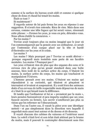 82
comme si la surface du bureau avait cédé et comme si quelque
chose de doux et chaud lui tenait les mains.
Était-ce tout ?
Et maintenant ?
Il regarda autour de lui puis ferma les yeux en réponse à une
suggestion. Il nřavait rien entendu. Rien de rien. Mais dans son
cerveau, comme une idée fugace qui lui serait venue, résonnait
cette phrase : « Fermez les yeux, je vous en prie, détendez-vous.
Nous allons établir la connexion. »
Par les mains ?
Trevize avait toujours plus ou moins imaginé que le jour où
lřon communiquerait par la pensée avec un ordinateur, ce serait
par lřentremise dřun casque placé sur la tête et bardé
dřélectrodes sur les yeux et le crâne.
Les mains ?
Les mains ? Mais pourquoi pas ? Trevize se sentit dériver Ŕ
presque engourdi mais toutefois sans perte de ses facultés
mentales. Les mains ? Pourquoi pas ?
Les yeux nřétaient rien de plus que des organes des sens et le
cerveau rien de plus quřun grand standard dans une boîte
osseuse, bien isolé de la surface active du corps. Cřétaient les
mains, la surface active du corps, les mains qui touchaient et
manipulaient lřUnivers.
Lřhomme pensait avec ses mains. Cřétaient ses mains qui
répondaient à sa curiosité, qui tâtaient et pinçaient et
tournaient et levaient et soupesaient. Il y avait bien des animaux
dotés dřun cerveau de taille respectable mais dépourvus de main
et cřétait là ce qui faisait toute la différence.
Et tandis que lřordinateur et lui se « prenaient par la main »,
leurs pensées fusionnèrent et peu importa soudain que ses yeux
fussent ouverts ou fermés. Les ouvrir nřaméliorait pas plus sa
vision que les refermer ne lřobscurcissait.
Dans lřun ou lřautre cas, il voyait la pièce avec une identique
netteté Ŕ et pas simplement dans la direction vers laquelle il
regardait mais aussi tout autour et du dessus et de dessous.
Il voyait chacune des cabines du vaisseau et lřextérieur aussi
bien. Le soleil sřétait levé et son éclat était atténué par la brume
du matin, mais il pouvait le contempler directement sans être
 