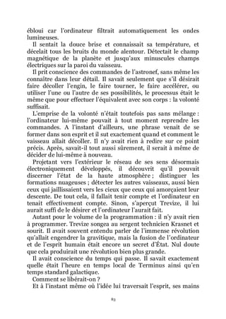 83
ébloui car lřordinateur filtrait automatiquement les ondes
lumineuses.
Il sentait la douce brise et connaissait sa température, et
décelait tous les bruits du monde alentour. Détectait le champ
magnétique de la planète et jusquřaux minuscules champs
électriques sur la paroi du vaisseau.
Il prit conscience des commandes de lřastronef, sans même les
connaître dans leur détail. Il savait seulement que sřil désirait
faire décoller lřengin, le faire tourner, le faire accélérer, ou
utiliser lřune ou lřautre de ses possibilités, le processus était le
même que pour effectuer lřéquivalent avec son corps : la volonté
suffisait.
Lřemprise de la volonté nřétait toutefois pas sans mélange :
lřordinateur lui-même pouvait à tout moment reprendre les
commandes. A lřinstant dřailleurs, une phrase venait de se
former dans son esprit et il sut exactement quand et comment le
vaisseau allait décoller. Il nřy avait rien à redire sur ce point
précis. Après, savait-il tout aussi sûrement, il serait à même de
décider de lui-même à nouveau.
Projetant vers lřextérieur le réseau de ses sens désormais
électroniquement développés, il découvrit quřil pouvait
discerner lřétat de la haute atmosphère ; distinguer les
formations nuageuses ; détecter les autres vaisseaux, aussi bien
ceux qui jaillissaient vers les cieux que ceux qui amorçaient leur
descente. De tout cela, il fallait tenir compte et lřordinateur en
tenait effectivement compte. Sinon, sřaperçut Trevize, il lui
aurait suffi de le désirer et lřordinateur lřaurait fait.
Autant pour le volume de la programmation : il nřy avait rien
à programmer. Trevize songea au sergent technicien Krasnet et
sourit. Il avait souvent entendu parler de lřimmense révolution
quřallait engendrer la gravitique, mais la fusion de lřordinateur
et de lřesprit humain était encore un secret dřÉtat. Nul doute
que cela produirait une révolution bien plus grande.
Il avait conscience du temps qui passe. Il savait exactement
quelle était lřheure en temps local de Terminus ainsi quřen
temps standard galactique.
Comment se libérait-on ?
Et à lřinstant même où lřidée lui traversait lřesprit, ses mains
 