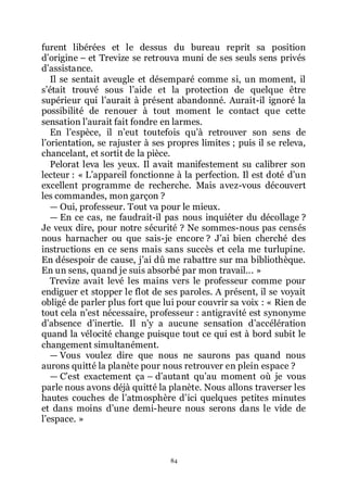 84
furent libérées et le dessus du bureau reprit sa position
dřorigine Ŕ et Trevize se retrouva muni de ses seuls sens privés
dřassistance.
Il se sentait aveugle et désemparé comme si, un moment, il
sřétait trouvé sous lřaide et la protection de quelque être
supérieur qui lřaurait à présent abandonné. Aurait-il ignoré la
possibilité de renouer à tout moment le contact que cette
sensation lřaurait fait fondre en larmes.
En lřespèce, il nřeut toutefois quřà retrouver son sens de
lřorientation, se rajuster à ses propres limites ; puis il se releva,
chancelant, et sortit de la pièce.
Pelorat leva les yeux. Il avait manifestement su calibrer son
lecteur : « Lřappareil fonctionne à la perfection. Il est doté dřun
excellent programme de recherche. Mais avez-vous découvert
les commandes, mon garçon ?
ŕ Oui, professeur. Tout va pour le mieux.
ŕ En ce cas, ne faudrait-il pas nous inquiéter du décollage ?
Je veux dire, pour notre sécurité ? Ne sommes-nous pas censés
nous harnacher ou que sais-je encore ? Jřai bien cherché des
instructions en ce sens mais sans succès et cela me turlupine.
En désespoir de cause, jřai dû me rabattre sur ma bibliothèque.
En un sens, quand je suis absorbé par mon travail... »
Trevize avait levé les mains vers le professeur comme pour
endiguer et stopper le flot de ses paroles. A présent, il se voyait
obligé de parler plus fort que lui pour couvrir sa voix : « Rien de
tout cela nřest nécessaire, professeur : antigravité est synonyme
dřabsence dřinertie. Il nřy a aucune sensation dřaccélération
quand la vélocité change puisque tout ce qui est à bord subit le
changement simultanément.
ŕ Vous voulez dire que nous ne saurons pas quand nous
aurons quitté la planète pour nous retrouver en plein espace ?
ŕ Cřest exactement ça Ŕ dřautant quřau moment où je vous
parle nous avons déjà quitté la planète. Nous allons traverser les
hautes couches de lřatmosphère dřici quelques petites minutes
et dans moins dřune demi-heure nous serons dans le vide de
lřespace. »
 