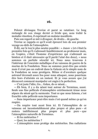 85
16.
Pelorat dévisagea Trevize et parut se ratatiner. Le long
rectangle de son visage devint si livide que, sans trahir la
moindre émotion, il exprimait un malaise manifeste.
Puis son regard se mit à divaguer, de droite... de gauche.
Trevize se rappela ce quřil avait éprouvé lors de son premier
voyage au-delà de lřatmosphère.
Il dit, sur le ton le plus neutre possible : « Janov » (et cřétait la
première fois quřil sřadressait familièrement au professeur mais,
en lřespèce, cřétait lřhomme dřexpérience qui sřadressait au
béotien et il était nécessaire quřil parût lřaîné des deux), « nous
sommes en parfaite sécurité ici. Nous nous trouvons à
lřintérieur de lřenceinte métallique dřun vaisseau de guerre de la
marine de la Fondation. Nous ne sommes peut-être pas armés
mais il nřest pas un endroit dans la Galaxie où le simple nom de
la Fondation ne nous protégera. Même si dřaventure quelque
astronef devenait assez fou pour nous attaquer, nous pourrions
être hors dřatteinte en un instant. Et je vous assure que jřai
découvert comment manipuler cet engin à la perfection.
ŕ Cřest juste lřidée, Go... Golan, de ce néant...
ŕ Eh bien, il y a du néant tout autour de Terminus, aussi.
Seule une fine pellicule dřatmosphère extrêmement ténue nous
sépare du néant qui la surmonte. Tout ce que nous faisons, cřest
franchir cette pellicule sans importance.
ŕ Sans importance peut-être mais cřest quand même ça quřon
respire.
ŕ On respire tout aussi bien ici. Et lřatmosphère de ce
vaisseau est incontestablement plus propre et plus pure Ŕ et
restera indéfiniment plus propre et plus pure Ŕ que
lřatmosphère naturelle de Terminus.
ŕ Et les météorites ?
ŕ Quoi, les météorites ?
ŕ Lřatmosphère nous protège des météorites. Des radiations
 