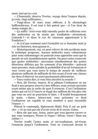 86
aussi, tant quřon y est.
ŕ Lřhumanité, observa Trevize, voyage dans lřespace depuis,
je crois, vingt millénaires...
ŕ Vingt-deux. Si nous nous référons à la chronologie
hallbrockienne, il est tout à fait patent que Ŕ si lřon tient du
moins compte de...
ŕ Ça suffit ! Avez-vous déjà entendu parler de collisions avec
des météorites ou de morts par irradiation Ŕ récemment,
jřentends ? Ŕ et dans le cas de vaisseaux appartenant à la
Fondation ?
ŕ Je nřai pas vraiment suivi lřactualité en ce domaine mais je
suis un historien, mon garçon et...
ŕ Historiquement, oui, on peut relever de tels accidents mais
la technique progresse. Aucune météorite assez volumineuse
pour nous endommager ne pourrait nous approcher sans que la
parade ne soit immédiatement opérée. On peut certes concevoir
que quatre météorites Ŕ provenant simultanément des quatre
directions définies par les sommets dřun tétraèdre Ŕ puissent
nous percuter, mais calculez la probabilité dřun tel événement et
vous verrez que vous aurez le temps de mourir de vieillesse
plusieurs milliards de milliards de fois avant dřavoir une chance
sur deux dřobserver un aussi passionnant phénomène.
ŕ Vous voulez dire, si vous étiez derrière la console ?
ŕ Non, dit Trevize, bourru. Si je pilotais lřordinateur en me
fiant à mes propres sens et à mes réflexes, nous serions percutés
avant même que je sache de quoi il retourne. Cřest lřordinateur
même qui est ici à lřœuvre et réagit des millions de fois plus vite
que vous ou moi ne pourrions le faire. » Il tendit brusquement
la main. « Janov, laissez-moi vous présenter ce dont
lřordinateur est capable et vous montrer à quoi ressemble
lřespace. »
Pelorat le contempla, légèrement ébahi. Puis il eut un petit
rire : « Je ne suis pas sûr dřavoir envie de le savoir, Golan.
ŕ Bien sûr que non, Janov, parce que vous ignorez encore ce
que vous manquez. Prenez le risque ! Allons, venez ! Dans ma
cabine ! »
Trevize tendit lřautre main et mi-conduisant, mi-tirant,
lřemmena jusquřà lřordinateur. Tout en sřasseyant devant le
 
