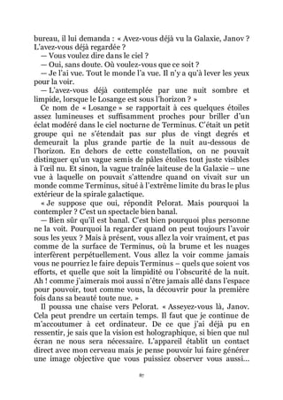 87
bureau, il lui demanda : « Avez-vous déjà vu la Galaxie, Janov ?
Lřavez-vous déjà regardée ?
ŕ Vous voulez dire dans le ciel ?
ŕ Oui, sans doute. Où voulez-vous que ce soit ?
ŕ Je lřai vue. Tout le monde lřa vue. Il nřy a quřà lever les yeux
pour la voir.
ŕ Lřavez-vous déjà contemplée par une nuit sombre et
limpide, lorsque le Losange est sous lřhorizon ? »
Ce nom de « Losange » se rapportait à ces quelques étoiles
assez lumineuses et suffisamment proches pour briller dřun
éclat modéré dans le ciel nocturne de Terminus. Cřétait un petit
groupe qui ne sřétendait pas sur plus de vingt degrés et
demeurait la plus grande partie de la nuit au-dessous de
lřhorizon. En dehors de cette constellation, on ne pouvait
distinguer quřun vague semis de pâles étoiles tout juste visibles
à lřœil nu. Et sinon, la vague traînée laiteuse de la Galaxie Ŕ une
vue à laquelle on pouvait sřattendre quand on vivait sur un
monde comme Terminus, situé à lřextrême limite du bras le plus
extérieur de la spirale galactique.
« Je suppose que oui, répondit Pelorat. Mais pourquoi la
contempler ? Cřest un spectacle bien banal.
ŕ Bien sûr quřil est banal. Cřest bien pourquoi plus personne
ne la voit. Pourquoi la regarder quand on peut toujours lřavoir
sous les yeux ? Mais à présent, vous allez la voir vraiment, et pas
comme de la surface de Terminus, où la brume et les nuages
interfèrent perpétuellement. Vous allez la voir comme jamais
vous ne pourriez le faire depuis Terminus Ŕ quels que soient vos
efforts, et quelle que soit la limpidité ou lřobscurité de la nuit.
Ah ! comme jřaimerais moi aussi nřêtre jamais allé dans lřespace
pour pouvoir, tout comme vous, la découvrir pour la première
fois dans sa beauté toute nue. »
Il poussa une chaise vers Pelorat. « Asseyez-vous là, Janov.
Cela peut prendre un certain temps. Il faut que je continue de
mřaccoutumer à cet ordinateur. De ce que jřai déjà pu en
ressentir, je sais que la vision est holographique, si bien que nul
écran ne nous sera nécessaire. Lřappareil établit un contact
direct avec mon cerveau mais je pense pouvoir lui faire générer
une image objective que vous puissiez observer vous aussi...
 