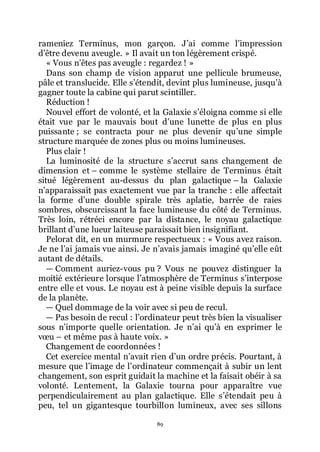 89
rameniez Terminus, mon garçon. Jřai comme lřimpression
dřêtre devenu aveugle. » Il avait un ton légèrement crispé.
« Vous nřêtes pas aveugle : regardez ! »
Dans son champ de vision apparut une pellicule brumeuse,
pâle et translucide. Elle sřétendit, devint plus lumineuse, jusquřà
gagner toute la cabine qui parut scintiller.
Réduction !
Nouvel effort de volonté, et la Galaxie sřéloigna comme si elle
était vue par le mauvais bout dřune lunette de plus en plus
puissante ; se contracta pour ne plus devenir quřune simple
structure marquée de zones plus ou moins lumineuses.
Plus clair !
La luminosité de la structure sřaccrut sans changement de
dimension et Ŕ comme le système stellaire de Terminus était
situé légèrement au-dessus du plan galactique Ŕ la Galaxie
nřapparaissait pas exactement vue par la tranche : elle affectait
la forme dřune double spirale très aplatie, barrée de raies
sombres, obscurcissant la face lumineuse du côté de Terminus.
Très loin, rétréci encore par la distance, le noyau galactique
brillant dřune lueur laiteuse paraissait bien insignifiant.
Pelorat dit, en un murmure respectueux : « Vous avez raison.
Je ne lřai jamais vue ainsi. Je nřavais jamais imaginé quřelle eût
autant de détails.
ŕ Comment auriez-vous pu ? Vous ne pouvez distinguer la
moitié extérieure lorsque lřatmosphère de Terminus sřinterpose
entre elle et vous. Le noyau est à peine visible depuis la surface
de la planète.
ŕ Quel dommage de la voir avec si peu de recul.
ŕ Pas besoin de recul : lřordinateur peut très bien la visualiser
sous nřimporte quelle orientation. Je nřai quřà en exprimer le
vœu Ŕ et même pas à haute voix. »
Changement de coordonnées !
Cet exercice mental nřavait rien dřun ordre précis. Pourtant, à
mesure que lřimage de lřordinateur commençait à subir un lent
changement, son esprit guidait la machine et la faisait obéir à sa
volonté. Lentement, la Galaxie tourna pour apparaître vue
perpendiculairement au plan galactique. Elle sřétendait peu à
peu, tel un gigantesque tourbillon lumineux, avec ses sillons
 