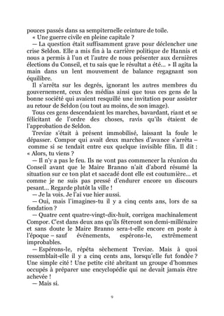 9
pouces passés dans sa sempiternelle ceinture de toile.
« Une guerre civile en pleine capitale ?
ŕ La question était suffisamment grave pour déclencher une
crise Seldon. Elle a mis fin à la carrière politique de Hannis et
nous a permis à lřun et lřautre de nous présenter aux dernières
élections du Conseil, et tu sais que le résultat a été... » Il agita la
main dans un lent mouvement de balance regagnant son
équilibre.
Il sřarrêta sur les degrés, ignorant les autres membres du
gouvernement, ceux des médias ainsi que tous ces gens de la
bonne société qui avaient resquillé une invitation pour assister
au retour de Seldon (ou tout au moins, de son image).
Tous ces gens descendaient les marches, bavardant, riant et se
félicitant de lřordre des choses, ravis quřils étaient de
lřapprobation de Seldon.
Trevize sřétait à présent immobilisé, laissant la foule le
dépasser. Compor qui avait deux marches dřavance sřarrêta Ŕ
comme si se tendait entre eux quelque invisible filin. Il dit :
« Alors, tu viens ?
ŕ Il nřy a pas le feu. Ils ne vont pas commencer la réunion du
Conseil avant que le Maire Branno nřait dřabord résumé la
situation sur ce ton plat et saccadé dont elle est coutumière... et
comme je ne suis pas pressé dřendurer encore un discours
pesant... Regarde plutôt la ville !
ŕ Je la vois. Je lřai vue hier aussi.
ŕ Oui, mais lřimagines-tu il y a cinq cents ans, lors de sa
fondation ?
ŕ Quatre cent quatre-vingt-dix-huit, corrigea machinalement
Compor. Cřest dans deux ans quřils fêteront son demi-millénaire
et sans doute le Maire Branno sera-t-elle encore en poste à
lřépoque Ŕ sauf événements, espérons-le, extrêmement
improbables.
ŕ Espérons-le, répéta sèchement Trevize. Mais à quoi
ressemblait-elle il y a cinq cents ans, lorsquřelle fut fondée ?
Une simple cité ! Une petite cité abritant un groupe dřhommes
occupés à préparer une encyclopédie qui ne devait jamais être
achevée !
ŕ Mais si.
 