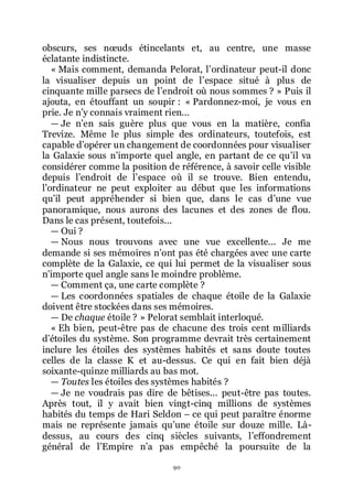 90
obscurs, ses nœuds étincelants et, au centre, une masse
éclatante indistincte.
« Mais comment, demanda Pelorat, lřordinateur peut-il donc
la visualiser depuis un point de lřespace situé à plus de
cinquante mille parsecs de lřendroit où nous sommes ? » Puis il
ajouta, en étouffant un soupir : « Pardonnez-moi, je vous en
prie. Je nřy connais vraiment rien...
ŕ Je nřen sais guère plus que vous en la matière, confia
Trevize. Même le plus simple des ordinateurs, toutefois, est
capable dřopérer un changement de coordonnées pour visualiser
la Galaxie sous nřimporte quel angle, en partant de ce quřil va
considérer comme la position de référence, à savoir celle visible
depuis lřendroit de lřespace où il se trouve. Bien entendu,
lřordinateur ne peut exploiter au début que les informations
quřil peut appréhender si bien que, dans le cas dřune vue
panoramique, nous aurons des lacunes et des zones de flou.
Dans le cas présent, toutefois...
ŕ Oui ?
ŕ Nous nous trouvons avec une vue excellente... Je me
demande si ses mémoires nřont pas été chargées avec une carte
complète de la Galaxie, ce qui lui permet de la visualiser sous
nřimporte quel angle sans le moindre problème.
ŕ Comment ça, une carte complète ?
ŕ Les coordonnées spatiales de chaque étoile de la Galaxie
doivent être stockées dans ses mémoires.
ŕ De chaque étoile ? » Pelorat semblait interloqué.
« Eh bien, peut-être pas de chacune des trois cent milliards
dřétoiles du système. Son programme devrait très certainement
inclure les étoiles des systèmes habités et sans doute toutes
celles de la classe K et au-dessus. Ce qui en fait bien déjà
soixante-quinze milliards au bas mot.
ŕ Toutes les étoiles des systèmes habités ?
ŕ Je ne voudrais pas dire de bêtises... peut-être pas toutes.
Après tout, il y avait bien vingt-cinq millions de systèmes
habités du temps de Hari Seldon Ŕ ce qui peut paraître énorme
mais ne représente jamais quřune étoile sur douze mille. Là-
dessus, au cours des cinq siècles suivants, lřeffondrement
général de lřEmpire nřa pas empêché la poursuite de la
 