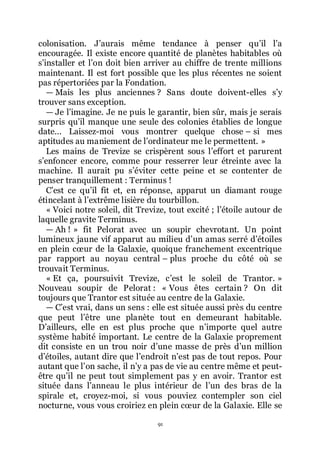 91
colonisation. Jřaurais même tendance à penser quřil lřa
encouragée. Il existe encore quantité de planètes habitables où
sřinstaller et lřon doit bien arriver au chiffre de trente millions
maintenant. Il est fort possible que les plus récentes ne soient
pas répertoriées par la Fondation.
ŕ Mais les plus anciennes ? Sans doute doivent-elles sřy
trouver sans exception.
ŕ Je lřimagine. Je ne puis le garantir, bien sûr, mais je serais
surpris quřil manque une seule des colonies établies de longue
date... Laissez-moi vous montrer quelque chose Ŕ si mes
aptitudes au maniement de lřordinateur me le permettent. »
Les mains de Trevize se crispèrent sous lřeffort et parurent
sřenfoncer encore, comme pour resserrer leur étreinte avec la
machine. Il aurait pu sřéviter cette peine et se contenter de
penser tranquillement : Terminus !
Cřest ce quřil fit et, en réponse, apparut un diamant rouge
étincelant à lřextrême lisière du tourbillon.
« Voici notre soleil, dit Trevize, tout excité ; lřétoile autour de
laquelle gravite Terminus.
ŕ Ah ! » fit Pelorat avec un soupir chevrotant. Un point
lumineux jaune vif apparut au milieu dřun amas serré dřétoiles
en plein cœur de la Galaxie, quoique franchement excentrique
par rapport au noyau central Ŕ plus proche du côté où se
trouvait Terminus.
« Et ça, poursuivit Trevize, cřest le soleil de Trantor. »
Nouveau soupir de Pelorat : « Vous êtes certain ? On dit
toujours que Trantor est située au centre de la Galaxie.
ŕ Cřest vrai, dans un sens : elle est située aussi près du centre
que peut lřêtre une planète tout en demeurant habitable.
Dřailleurs, elle en est plus proche que nřimporte quel autre
système habité important. Le centre de la Galaxie proprement
dit consiste en un trou noir dřune masse de près dřun million
dřétoiles, autant dire que lřendroit nřest pas de tout repos. Pour
autant que lřon sache, il nřy a pas de vie au centre même et peut-
être quřil ne peut tout simplement pas y en avoir. Trantor est
située dans lřanneau le plus intérieur de lřun des bras de la
spirale et, croyez-moi, si vous pouviez contempler son ciel
nocturne, vous vous croiriez en plein cœur de la Galaxie. Elle se
 