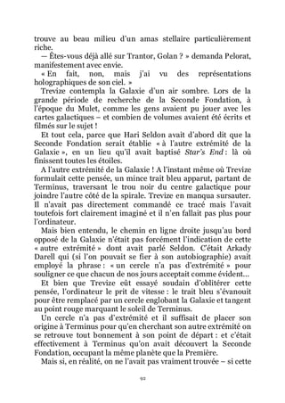 92
trouve au beau milieu dřun amas stellaire particulièrement
riche.
ŕ Êtes-vous déjà allé sur Trantor, Golan ? » demanda Pelorat,
manifestement avec envie.
« En fait, non, mais jřai vu des représentations
holographiques de son ciel. »
Trevize contempla la Galaxie dřun air sombre. Lors de la
grande période de recherche de la Seconde Fondation, à
lřépoque du Mulet, comme les gens avaient pu jouer avec les
cartes galactiques Ŕ et combien de volumes avaient été écrits et
filmés sur le sujet !
Et tout cela, parce que Hari Seldon avait dřabord dit que la
Seconde Fondation serait établie « à lřautre extrémité de la
Galaxie », en un lieu quřil avait baptisé Star’s End : là où
finissent toutes les étoiles.
A lřautre extrémité de la Galaxie ! A lřinstant même où Trevize
formulait cette pensée, un mince trait bleu apparut, partant de
Terminus, traversant le trou noir du centre galactique pour
joindre lřautre côté de la spirale. Trevize en manqua sursauter.
Il nřavait pas directement commandé ce tracé mais lřavait
toutefois fort clairement imaginé et il nřen fallait pas plus pour
lřordinateur.
Mais bien entendu, le chemin en ligne droite jusquřau bord
opposé de la Galaxie nřétait pas forcément lřindication de cette
« autre extrémité » dont avait parlé Seldon. Cřétait Arkady
Darell qui (si lřon pouvait se fier à son autobiographie) avait
employé la phrase : « un cercle nřa pas dřextrémité » pour
souligner ce que chacun de nos jours acceptait comme évident...
Et bien que Trevize eût essayé soudain dřoblitérer cette
pensée, lřordinateur le prit de vitesse : le trait bleu sřévanouit
pour être remplacé par un cercle englobant la Galaxie et tangent
au point rouge marquant le soleil de Terminus.
Un cercle nřa pas dřextrémité et il suffisait de placer son
origine à Terminus pour quřen cherchant son autre extrémité on
se retrouve tout bonnement à son point de départ : et cřétait
effectivement à Terminus quřon avait découvert la Seconde
Fondation, occupant la même planète que la Première.
Mais si, en réalité, on ne lřavait pas vraiment trouvée Ŕ si cette
 