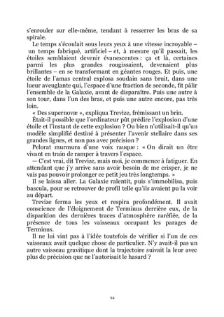 94
sřenrouler sur elle-même, tendant à resserrer les bras de sa
spirale.
Le temps sřécoulait sous leurs yeux à une vitesse incroyable Ŕ
un temps fabriqué, artificiel Ŕ et, à mesure quřil passait, les
étoiles semblaient devenir évanescentes : ça et là, certaines
parmi les plus grandes rougissaient, devenaient plus
brillantes Ŕ en se transformant en géantes rouges. Et puis, une
étoile de lřamas central explosa soudain sans bruit, dans une
lueur aveuglante qui, lřespace dřune fraction de seconde, fit pâlir
lřensemble de la Galaxie, avant de disparaître. Puis une autre à
son tour, dans lřun des bras, et puis une autre encore, pas très
loin.
« Des supernovæ », expliqua Trevize, frémissant un brin.
Était-il possible que lřordinateur pût prédire lřexplosion dřune
étoile et lřinstant de cette explosion ? Ou bien nřutilisait-il quřun
modèle simplifié destiné à présenter lřavenir stellaire dans ses
grandes lignes, et non pas avec précision ?
Pelorat murmura dřune voix rauque : « On dirait un être
vivant en train de ramper à travers lřespace.
ŕ Cřest vrai, dit Trevize, mais moi, je commence à fatiguer. En
attendant que jřy arrive sans avoir besoin de me crisper, je ne
vais pas pouvoir prolonger ce petit jeu très longtemps. »
Il se laissa aller. La Galaxie ralentit, puis sřimmobilisa, puis
bascula, pour se retrouver de profil telle quřils avaient pu la voir
au départ.
Trevize ferma les yeux et respira profondément. Il avait
conscience de lřéloignement de Terminus derrière eux, de la
disparition des dernières traces dřatmosphère raréfiée, de la
présence de tous les vaisseaux occupant les parages de
Terminus.
Il ne lui vint pas à lřidée toutefois de vérifier si lřun de ces
vaisseaux avait quelque chose de particulier. Nřy avait-il pas un
autre vaisseau gravitique dont la trajectoire suivait la leur avec
plus de précision que ne lřautorisait le hasard ?
 