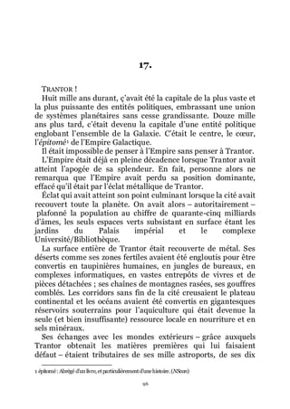 96
17.
TRANTOR !
Huit mille ans durant, çřavait été la capitale de la plus vaste et
la plus puissante des entités politiques, embrassant une union
de systèmes planétaires sans cesse grandissante. Douze mille
ans plus tard, cřétait devenu la capitale dřune entité politique
englobant lřensemble de la Galaxie. Cřétait le centre, le cœur,
lřépitomé1 de lřEmpire Galactique.
Il était impossible de penser à lřEmpire sans penser à Trantor.
LřEmpire était déjà en pleine décadence lorsque Trantor avait
atteint lřapogée de sa splendeur. En fait, personne alors ne
remarqua que lřEmpire avait perdu sa position dominante,
effacé quřil était par lřéclat métallique de Trantor.
Éclat qui avait atteint son point culminant lorsque la cité avait
recouvert toute la planète. On avait alors Ŕ autoritairement Ŕ
plafonné la population au chiffre de quarante-cinq milliards
dřâmes, les seuls espaces verts subsistant en surface étant les
jardins du Palais impérial et le complexe
Université/Bibliothèque.
La surface entière de Trantor était recouverte de métal. Ses
déserts comme ses zones fertiles avaient été engloutis pour être
convertis en taupinières humaines, en jungles de bureaux, en
complexes informatiques, en vastes entrepôts de vivres et de
pièces détachées ; ses chaînes de montagnes rasées, ses gouffres
comblés. Les corridors sans fin de la cité creusaient le plateau
continental et les océans avaient été convertis en gigantesques
réservoirs souterrains pour lřaquiculture qui était devenue la
seule (et bien insuffisante) ressource locale en nourriture et en
sels minéraux.
Ses échanges avec les mondes extérieurs Ŕ grâce auxquels
Trantor obtenait les matières premières qui lui faisaient
défaut Ŕ étaient tributaires de ses mille astroports, de ses dix
1 épitomé: Abrégé dřunlivre,etparticulièrementdřunehistoire.(NScan)
 