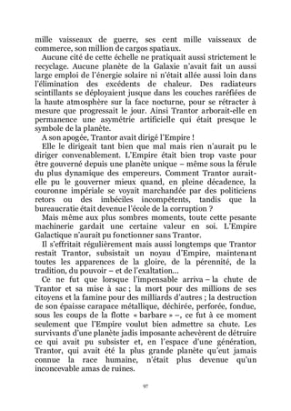 97
mille vaisseaux de guerre, ses cent mille vaisseaux de
commerce, son million de cargos spatiaux.
Aucune cité de cette échelle ne pratiquait aussi strictement le
recyclage. Aucune planète de la Galaxie nřavait fait un aussi
large emploi de lřénergie solaire ni nřétait allée aussi loin dans
lřélimination des excédents de chaleur. Des radiateurs
scintillants se déployaient jusque dans les couches raréfiées de
la haute atmosphère sur la face nocturne, pour se rétracter à
mesure que progressait le jour. Ainsi Trantor arborait-elle en
permanence une asymétrie artificielle qui était presque le
symbole de la planète.
A son apogée, Trantor avait dirigé lřEmpire !
Elle le dirigeait tant bien que mal mais rien nřaurait pu le
diriger convenablement. LřEmpire était bien trop vaste pour
être gouverné depuis une planète unique Ŕ même sous la férule
du plus dynamique des empereurs. Comment Trantor aurait-
elle pu le gouverner mieux quand, en pleine décadence, la
couronne impériale se voyait marchandée par des politiciens
retors ou des imbéciles incompétents, tandis que la
bureaucratie était devenue lřécole de la corruption ?
Mais même aux plus sombres moments, toute cette pesante
machinerie gardait une certaine valeur en soi. LřEmpire
Galactique nřaurait pu fonctionner sans Trantor.
Il sřeffritait régulièrement mais aussi longtemps que Trantor
restait Trantor, subsistait un noyau dřEmpire, maintenant
toutes les apparences de la gloire, de la pérennité, de la
tradition, du pouvoir Ŕ et de lřexaltation...
Ce ne fut que lorsque lřimpensable arriva Ŕ la chute de
Trantor et sa mise à sac ; la mort pour des millions de ses
citoyens et la famine pour des milliards dřautres ; la destruction
de son épaisse carapace métallique, déchirée, perforée, fondue,
sous les coups de la flotte « barbare » Ŕ, ce fut à ce moment
seulement que lřEmpire voulut bien admettre sa chute. Les
survivants dřune planète jadis imposante achevèrent de détruire
ce qui avait pu subsister et, en lřespace dřune génération,
Trantor, qui avait été la plus grande planète quřeut jamais
connue la race humaine, nřétait plus devenue quřun
inconcevable amas de ruines.
 