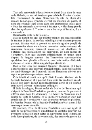 98
Tout cela remontait à deux siècles et demi. Mais dans le reste
de la Galaxie, on nřavait toujours pas oublié la Trantor dřantan.
Elle continuerait de vivre éternellement, site de choix des
romans historiques, symbole éternel ou souvenir du passé, et
nom qui revenait sans cesse dans des expressions telles que :
« Tous les astronefs atterrissent à Trantor », « Plus long que de
chercher quelquřun à Trantor », ou « Entre ça et Trantor, il y a
un monde ».
Dans tout le reste de la Galaxie...
Mais ce nřétait pas vrai sur Trantor même ! Ici, on avait oublié
la Trantor de jadis. La surface métallique avait disparu presque
partout. Trantor était à présent un monde agraire peuplé de
rares colonies vivant en autarcie, un endroit où les vaisseaux de
commerce faisaient rarement escale Ŕ et où dřailleurs ils
nřétaient pas spécialement les bienvenus. Ce nom même de
« Trantor », bien que toujours officiellement en usage, avait
disparu du langage courant : les Trantoriens contemporains
appelaient leur planète « Hame », une déformation dialectale
du terme « Home » utilisé en galactique classique.
Cřest à tout cela que songeait Quindor Shandess, et à bien
dřautres choses, en sřasseyant tranquillement, dans cet état béni
de semi-léthargie où il pouvait laisser librement dériver son
esprit au gré de ses pensées errantes.
Cela faisait dix-huit ans quřil était Premier Orateur de la
Seconde Fondation et il pouvait bien tenir dix ou douze ans de
plus si son esprit restait raisonnablement alerte et sřil pouvait
continuer à déjouer les intrigues politiques.
Il était lřanalogue, lřexact reflet du Maire de Terminus qui
dirigeait la Première Fondation, pourtant, comme ils pouvaient
différer dans tous les domaines ! Le Maire de Terminus était
connu de toute la Galaxie et la Première Fondation était par
conséquent la « Fondation » tout court pour toutes les planètes.
Le Premier Orateur de la Seconde Fondation nřétait quant à lui
connu que de ses associés.
Et pourtant, cřétait la Seconde Fondation, sous son égide et
celle de ses prédécesseurs, qui détenait le véritable pouvoir. La
Première Fondation avait certes la suprématie dans le domaine
de la force physique, de la technologie, des armes de guerre. La
 