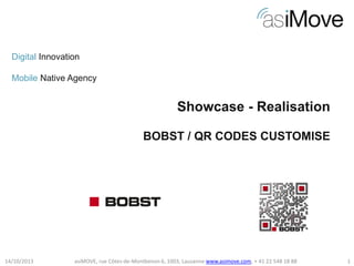 Digital Innovation
Mobile Native Agency

Showcase - Realisation
BOBST / QR CODES CUSTOMISE

14/10/2013

asiMOVE, rue Côtes-de-Montbenon 6, 1003, Lausanne www.asimove.com, + 41 22 548 18 88

1

 