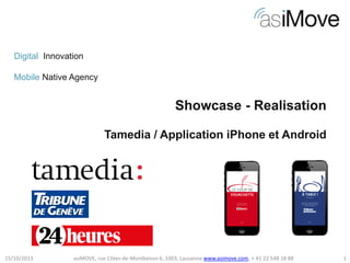 Digital Innovation
Mobile Native Agency

Showcase - Realisation
Tamedia / Application iPhone et Android

15/10/2013

asiMOVE, rue Côtes-de-Montbenon 6, 1003, Lausanne www.asimove.com, + 41 22 548 18 88

1

 