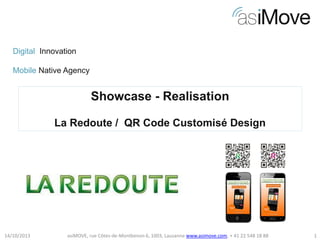 Digital Innovation
Mobile Native Agency

Showcase - Realisation
La Redoute / QR Code Customisé Design

14/10/2013

asiMOVE, rue Côtes-de-Montbenon 6, 1003, Lausanne www.asimove.com, + 41 22 548 18 88

1

 