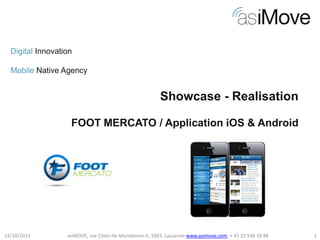 Digital Innovation
Mobile Native Agency

Showcase - Realisation
FOOT MERCATO / Application iOS & Android

14/10/2013

asiMOVE, rue Côtes-de-Montbenon 6, 1003, Lausanne www.asimove.com, + 41 22 548 18 88

1

 